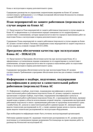 блока к эксплуатации в период дополнительного срока.
Содержание руководства по управлению запроектными авариями на блоке АС должно
соответствовать требованиям п. 5.1.4 Общих положений обеспечения безопасности атомных
станций ОПБ-88/97 (НП-001-97).
План мероприятий по защите работников (персонала) в
случае аварии на блоке АС
13. Представляется План мероприятий по защите работников (персонала) в случае аварии на
блоке АС и оформленные в установленном порядке извещения по его корректировке в
соответствии с изменениями, которые предполагается внести в процессе выполнения работ по
подготовке блока к эксплуатации в период дополнительного срока.
Содержание Плана мероприятий по защите работников (персонала) в случае аварии на блоке
АС должно соответствовать Типовому содержанию плана мероприятий по защите персонала в
случае аварии на атомной станции (НП-015-2000).
Программа обеспечения качества при эксплуатации
блока АС - ПОКАС(Э)
14. Представляется Программа обеспечения качества при эксплуатации блока АС и
оформленные в установленном порядке извещения по ее корректировке в соответствии с
изменениями, которые предполагается внести в процессе выполнения работ по подготовке
блока к эксплуатации в период дополнительного срока.
Содержание программы обеспечения качества при эксплуатации блока АС должно
соответствовать Требованиям к программе обеспечения качества для атомных станций (НП-
011-99).
Информация о подборе, подготовке, поддержании
квалификации и допуске к самостоятельной работе
работников (персонала) блока АС
15. Информация о подборе, подготовке, поддержании квалификации и допуске к
самостоятельной работе работников (персонала) блока АС должна содержать сведения об
организации и порядке подбора, подготовки, поддержания квалификации и допуска к
самостоятельной работе работников (персонала) блока АС, о прохождении обучения, проверке
знаний норм и правил в области использования атомной энергии, о проведении инструктажей
работников (персонала) в связи с проведенными работами по продлению назначенного срока
службы блока АС, допуске к самостоятельной работе администрации АС, имеющей право
выдачи технических распоряжений по АС, а также администрации цехов и отделов, имеющих
право выдачи технических распоряжений по эксплуатации оборудования.
При необходимости информация может быть уточнена эксплуатирующей организацией.
Работники администрации АС, выдающие технические распоряжения по АС, должны иметь
полученные в установленном порядке разрешения Ростехнадзора на право ведения работ по
руководству безопасной эксплуатацией АС.
 
