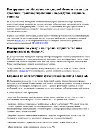 Инструкция по обеспечению ядерной безопасности при
хранении, транспортировании и перегрузке ядерного
топлива
16. Представляется Инструкция по обеспечению ядерной безопасности при хранении,
транспортировании и перегрузке ядерного топлива и оформленные в установленном порядке
извещения по ее корректировке в соответствии с изменениями, которые предполагается
внести в процессе выполнения работ по подготовке блока к эксплуатации в период
дополнительного срока.
Форма и содержание инструкции должны соответствовать требованиям Правил безопасности
при хранении и транспортировании ядерного топлива на объектах использования атомной
энергии (НП-061-05), а также требованиям Правил ядерной безопасности реакторных
установок атомных станций (ПНАЭ Г-1-024-90).
Инструкция по учету и контролю ядерного топлива
(материалов) на блоке АС
17. Представляется Инструкция по учету и контролю ядерного топлива (материалов) на блоке
АС и оформленные в установленном порядке извещения по ее корректировке в соответствии с
изменениями, которые предполагается внести в процессе выполнения работ по подготовке
блока к эксплуатации в период дополнительного срока.
Содержание Инструкции по учету и контролю ядерного топлива должно соответствовать
требованиям НП-030-05 "Основные правила учета и контроля ядерных материалов.
Справка по обеспечению физической защиты блока АС
18. Содержание справки по обеспечению физической защиты блока АС должно отражать
выполнение требований Правил физической защиты ядерных материалов, ядерных установок и
пунктов хранения ядерных материалов (далее - Правила физической защиты), а также
требований других нормативных правовых актов, действующих в области физической защиты.
В справке должны быть приведены:
- перечень федеральных и ведомственных нормативных правовых актов, в соответствии с
требованиями которых осуществляется деятельность по физической защите АС;
- сведения о должностных лицах, ответственных за физическую защиту АС, и наличии у них
соответствующих разрешений, выданных органом государственного регулирования
безопасности при использовании атомной энергии (копия разрешения должна прилагаться к
справке в качестве приложения);
- сведения о наличии акта межведомственной комиссии по организации охраны блока АС
(копия акта представляется в комплекте документов отдельной позицией);
- сведения о наличии службы безопасности и положения о службе безопасности;
- общие сведения о виде и состоянии охраны блока АС;
 