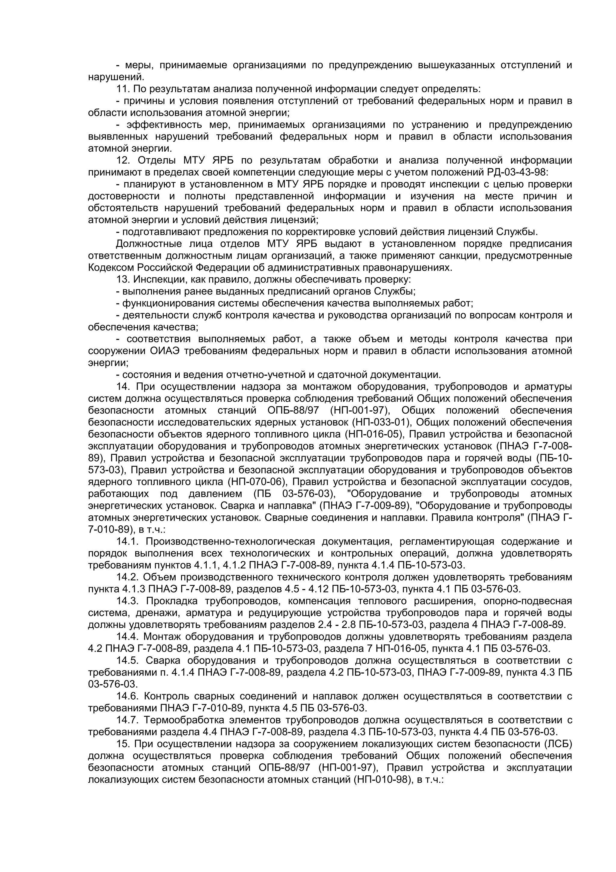 - меры, принимаемые организациями по предупреждению вышеуказанных отступлений и
нарушений.
11. По результатам анализа полученной информации следует определять:
- причины и условия появления отступлений от требований федеральных норм и правил в
области использования атомной энергии;
- эффективность мер, принимаемых организациями по устранению и предупреждению
выявленных нарушений требований федеральных норм и правил в области использования
атомной энергии.
12. Отделы МТУ ЯРБ по результатам обработки и анализа полученной информации
принимают в пределах своей компетенции следующие меры с учетом положений РД-03-43-98:
- планируют в установленном в МТУ ЯРБ порядке и проводят инспекции с целью проверки
достоверности и полноты представленной информации и изучения на месте причин и
обстоятельств нарушений требований федеральных норм и правил в области использования
атомной энергии и условий действия лицензий;
- подготавливают предложения по корректировке условий действия лицензий Службы.
Должностные лица отделов МТУ ЯРБ выдают в установленном порядке предписания
ответственным должностным лицам организаций, а также применяют санкции, предусмотренные
Кодексом Российской Федерации об административных правонарушениях.
13. Инспекции, как правило, должны обеспечивать проверку:
- выполнения ранее выданных предписаний органов Службы;
- функционирования системы обеспечения качества выполняемых работ;
- деятельности служб контроля качества и руководства организаций по вопросам контроля и
обеспечения качества;
- соответствия выполняемых работ, а также объем и методы контроля качества при
сооружении ОИАЭ требованиям федеральных норм и правил в области использования атомной
энергии;
- состояния и ведения отчетно-учетной и сдаточной документации.
14. При осуществлении надзора за монтажом оборудования, трубопроводов и арматуры
систем должна осуществляться проверка соблюдения требований Общих положений обеспечения
безопасности атомных станций ОПБ-88/97 (НП-001-97), Общих положений обеспечения
безопасности исследовательских ядерных установок (НП-033-01), Общих положений обеспечения
безопасности объектов ядерного топливного цикла (НП-016-05), Правил устройства и безопасной
эксплуатации оборудования и трубопроводов атомных энергетических установок (ПНАЭ Г-7-008-
89), Правил устройства и безопасной эксплуатации трубопроводов пара и горячей воды (ПБ-10-
573-03), Правил устройства и безопасной эксплуатации оборудования и трубопроводов объектов
ядерного топливного цикла (НП-070-06), Правил устройства и безопасной эксплуатации сосудов,
работающих под давлением (ПБ 03-576-03), "Оборудование и трубопроводы атомных
энергетических установок. Сварка и наплавка" (ПНАЭ Г-7-009-89), "Оборудование и трубопроводы
атомных энергетических установок. Сварные соединения и наплавки. Правила контроля" (ПНАЭ Г-
7-010-89), в т.ч.:
14.1. Производственно-технологическая документация, регламентирующая содержание и
порядок выполнения всех технологических и контрольных операций, должна удовлетворять
требованиям пунктов 4.1.1, 4.1.2 ПНАЭ Г-7-008-89, пункта 4.1.4 ПБ-10-573-03.
14.2. Объем производственного технического контроля должен удовлетворять требованиям
пункта 4.1.3 ПНАЭ Г-7-008-89, разделов 4.5 - 4.12 ПБ-10-573-03, пункта 4.1 ПБ 03-576-03.
14.3. Прокладка трубопроводов, компенсация теплового расширения, опорно-подвесная
система, дренажи, арматура и редуцирующие устройства трубопроводов пара и горячей воды
должны удовлетворять требованиям разделов 2.4 - 2.8 ПБ-10-573-03, раздела 4 ПНАЭ Г-7-008-89.
14.4. Монтаж оборудования и трубопроводов должны удовлетворять требованиям раздела
4.2 ПНАЭ Г-7-008-89, раздела 4.1 ПБ-10-573-03, раздела 7 НП-016-05, пункта 4.1 ПБ 03-576-03.
14.5. Сварка оборудования и трубопроводов должна осуществляться в соответствии с
требованиями п. 4.1.4 ПНАЭ Г-7-008-89, раздела 4.2 ПБ-10-573-03, ПНАЭ Г-7-009-89, пункта 4.3 ПБ
03-576-03.
14.6. Контроль сварных соединений и наплавок должен осуществляться в соответствии с
требованиями ПНАЭ Г-7-010-89, пункта 4.5 ПБ 03-576-03.
14.7. Термообработка элементов трубопроводов должна осуществляться в соответствии с
требованиями раздела 4.4 ПНАЭ Г-7-008-89, раздела 4.3 ПБ-10-573-03, пункта 4.4 ПБ 03-576-03.
15. При осуществлении надзора за сооружением локализующих систем безопасности (ЛСБ)
должна осуществляться проверка соблюдения требований Общих положений обеспечения
безопасности атомных станций ОПБ-88/97 (НП-001-97), Правил устройства и эксплуатации
локализующих систем безопасности атомных станций (НП-010-98), в т.ч.:
 