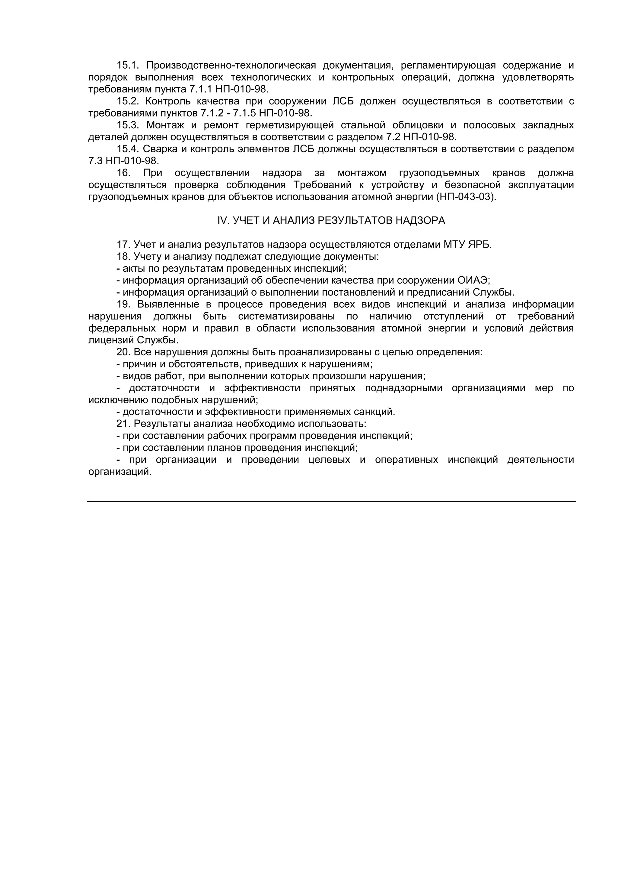 15.1. Производственно-технологическая документация, регламентирующая содержание и
порядок выполнения всех технологических и контрольных операций, должна удовлетворять
требованиям пункта 7.1.1 НП-010-98.
15.2. Контроль качества при сооружении ЛСБ должен осуществляться в соответствии с
требованиями пунктов 7.1.2 - 7.1.5 НП-010-98.
15.3. Монтаж и ремонт герметизирующей стальной облицовки и полосовых закладных
деталей должен осуществляться в соответствии с разделом 7.2 НП-010-98.
15.4. Сварка и контроль элементов ЛСБ должны осуществляться в соответствии с разделом
7.3 НП-010-98.
16. При осуществлении надзора за монтажом грузоподъемных кранов должна
осуществляться проверка соблюдения Требований к устройству и безопасной эксплуатации
грузоподъемных кранов для объектов использования атомной энергии (НП-043-03).
IV. УЧЕТ И АНАЛИЗ РЕЗУЛЬТАТОВ НАДЗОРА
17. Учет и анализ результатов надзора осуществляются отделами МТУ ЯРБ.
18. Учету и анализу подлежат следующие документы:
- акты по результатам проведенных инспекций;
- информация организаций об обеспечении качества при сооружении ОИАЭ;
- информация организаций о выполнении постановлений и предписаний Службы.
19. Выявленные в процессе проведения всех видов инспекций и анализа информации
нарушения должны быть систематизированы по наличию отступлений от требований
федеральных норм и правил в области использования атомной энергии и условий действия
лицензий Службы.
20. Все нарушения должны быть проанализированы с целью определения:
- причин и обстоятельств, приведших к нарушениям;
- видов работ, при выполнении которых произошли нарушения;
- достаточности и эффективности принятых поднадзорными организациями мер по
исключению подобных нарушений;
- достаточности и эффективности применяемых санкций.
21. Результаты анализа необходимо использовать:
- при составлении рабочих программ проведения инспекций;
- при составлении планов проведения инспекций;
- при организации и проведении целевых и оперативных инспекций деятельности
организаций.
 
