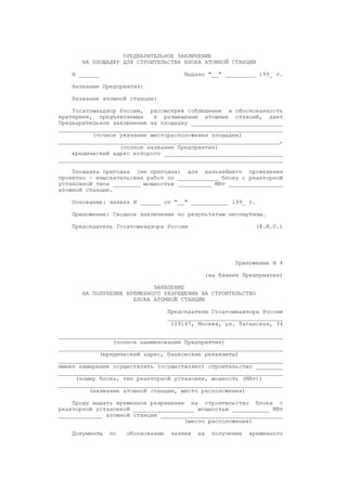 ПРЕДВАРИТЕЛЬНОЕ ЗАКЛЮЧЕНИЕ
НА ПЛОЩАДКУ ДЛЯ СТРОИТЕЛЬСТВА БЛОКА АТОМНОЙ СТАНЦИИ
N ______ Выдано "__" _________ 199_ г.
Название Предприятия:
Название атомной станции:
Госатомнадзор России, рассмотрев соблюдение и обоснованность
критериев, предъявляемых к размещению атомных станций, дает
Предварительное заключение на площадку ___________________________
__________________________________________________________________
(точное указание месторасположения площадки)
_________________________________________________________________,
(полное название Предприятия)
юридический адрес которого ___________________________________
__________________________________________________________________
Площадка пригодна (не пригодна) для дальнейшего проведения
проектно - изыскательских работ по ____________ блоку с реакторной
установкой типа ________ мощностью __________ МВт ________________
атомной станции.
Основание: заявка N ______ от "__" ___________ 199_ г.
Приложение: Сводное заключение по результатам экспертизы.
Председатель Госатомнадзора России (Ф.И.О.)
Приложение N 4
(на бланке Предприятия)
ЗАЯВЛЕНИЕ
НА ПОЛУЧЕНИЕ ВРЕМЕННОГО РАЗРЕШЕНИЯ НА СТРОИТЕЛЬСТВО
БЛОКА АТОМНОЙ СТАНЦИИ
Председателю Госатомнадзора России
__________________________________
109147, Москва, ул. Таганская, 34
__________________________________________________________________
(полное наименование Предприятия)
__________________________________________________________________
(юридический адрес, банковские реквизиты)
__________________________________________________________________
имеет намерение осуществлять (осуществляет) строительство ________
__________________________________________________________________
(номер блока, тип реакторной установки, мощность (МВт))
__________________________________________________________________
(название атомной станции, место расположения)
Прошу выдать временное разрешение на строительство блока с
реакторной установкой __________________ мощностью ___________ МВт
_____________ атомной станции ____________________________________
(место расположения)
Документы по обоснованию заявки на получение временного
 