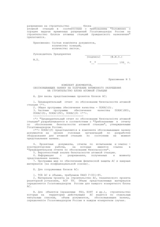 разрешения на строительство _______ блока ________________________
атомной станции в соответствии с требованием "Положения о
порядке выдачи временных разрешений Госатомнадзора России на
строительство блоков атомных станций гражданского назначения"
прилагаются.
Приложение: Состав комплекта документов,
количество позиций,
количество листов.
Руководитель Предприятия __________ __________________
(подпись) (Ф.И.О.)
М.П.
"__" _____________ 199_ г.
Приложение N 5
КОМПЛЕКТ ДОКУМЕНТОВ,
ОБОСНОВЫВАЮЩИХ ЗАЯВКУ НА ПОЛУЧЕНИЕ ВРЕМЕННОГО РАЗРЕШЕНИЯ
НА СТРОИТЕЛЬСТВО БЛОКА АТОМНОЙ СТАНЦИИ
А. Для вновь представляемых проектов блоков АС:
1. Предварительный отчет по обоснованию безопасности атомной
станции <*>.
2. Общая программа обеспечения качества - ПОКАС(О).
3. Частные программы обеспечения качества ПОКАС(ВП),
ПОКАС(П), ПОКАС(РУ), ПОКАС(Р) <**>.
--------------------------------
<*> "Предварительный отчет по обоснованию безопасности атомной
станции" разрабатывается в соответствии с "Требованиями к отчету
по обоснованию безопасности атомной станции", утвержденными
Госатомнадзором России.
<**> ПОКАС(Р) представляются в комплекте обосновывающих заявку
документов на уровне головных организаций по разработке
оборудования для атомной станции по состоянию на момент
представления заявки.
4. Проектные документы, отчеты по испытаниям и опытно -
конструкторские работы, на которые имеется ссылка в
"Предварительном отчете по обоснованию безопасности".
5. Вероятностный анализ безопасности атомной станции.
6. Информация о разрешениях, полученных к моменту
представления заявки.
7. Программа мер по обеспечению физической защиты АС и ядерных
материалов (на конфиденциальной основе).
Б. Для сооружаемых блоков АС:
1. ТОБ АС в объеме, требуемом ПНАЭ Г-001-85.
2. Материалы проекта на строительство АС, технического проекта
реакторной установки, АСУ ТП. Объем представляемых материалов
определяется Госатомнадзором России для каждого конкретного блока
АС.
В. Для объектов (хранилище РАО, ХОЯТ и др.), строительство
которых на территории действующих АС ведется по отдельным
титульным спискам, объем документов, обосновывающих заявку,
определяется Госатомнадзором России в каждом конкретном случае.
 