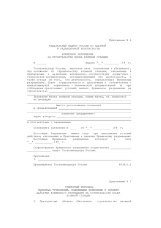 Приложение N 6
ФЕДЕРАЛЬНЫЙ НАДЗОР РОССИИ ПО ЯДЕРНОЙ
И РАДИАЦИОННОЙ БЕЗОПАСНОСТИ
ВРЕМЕННОЕ РАЗРЕШЕНИЕ
НА СТРОИТЕЛЬСТВО БЛОКА АТОМНОЙ СТАНЦИИ
N ______ Выдано "__" _________ 199_ г.
Госатомнадзор России, выполняя свои полномочия и убедившись,
что положения по строительству атомной станции, изложенные в
прилагаемых к заявлению материалах, соответствуют нормативно -
технической документации, регламентирующей эту деятельность, а
также исходя из того, что деятельность, определяемая Временным
разрешением, будет осуществляться в дальнейшем в соответствии с
вышеупомянутой нормативно - технической документацией и при
соблюдении прилагаемых условий, выдает Временное разрешение на
строительство ____________________________________________________
__________________________________________________________________
(название блока атомной станции, номер блока, эл. мощность)
на площадке __________________________________________________
__________________________________________________________________
(место расположения площадки)
и принадлежащей ______________________________________________
__________________________________________________________________
(название Предприятия)
адрес которого _______________________________________________
__________________________________________________________________
в соответствии с заявлением.
Основание: заявление N ____ от "__" ___________ 199_ г.
Настоящее Разрешение имеет силу при выполнении условий
действия, изложенных в Приложении к данному Временному разрешению.
Настоящее Временное разрешение вступает в силу
"__" ___________ 199_ г.
Сопровождение Временного разрешения осуществляет _____________
_______________ округ Госатомнадзора России.
Приложение:
1. ___________________________________________________________
Председатель Госатомнадзора России (Ф.И.О.)
Приложение N 7
ПРИМЕРНЫЙ ПЕРЕЧЕНЬ
ОСНОВНЫХ ТРЕБОВАНИЙ, ПОДЛЕЖАЩИХ ВКЛЮЧЕНИЮ В УСЛОВИЯ
ДЕЙСТВИЯ ВРЕМЕННОГО РАЗРЕШЕНИЯ НА СТРОИТЕЛЬСТВО БЛОКА
АТОМНОЙ СТАНЦИИ
1. Предприятие обязано обеспечить строительство атомной
 