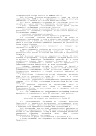 Госатомнадзором России отдельно на каждый блок АС.
1.6. Настоящее Положение распространяется также на объекты
(хранилища РАО, ХОЯТ и др.), строительство которых на территории
действующих АС ведется по отдельным титульным спискам.
1.7. Выдача временного разрешения на строительство блоков АС,
начатое до введения настоящего Положения, основывается на:
- факте признания Госатомнадзором России ранее выданных
документов, разрешавших строительство блоков АС;
- проведении оценки безопасности блока АС, включая условия его
размещения, на основании рассмотрения представленных документов,
обосновывающих заявку;
- проведении необходимых инспекций;
- установлении условий действия временного разрешения.
1.8. Настоящее Положение распространяется на период до
завершения строительства и ввода в эксплуатацию основных объектов
(в соответствии с титульным списком) и устанавливает следующие
этапы в процедуре получения временного разрешения на строительство
блока атомной станции:
- выдача предварительного заключения на площадку для
строительства блока АС;
- выдача временного разрешения на строительство блока АС.
Этап выдачи предварительного заключения на площадку
распространяется только на площадки для намечаемых к строительству
блоков АС.
1.9. Временное разрешение на строительство блока АС будет
выдаваться предприятию, которому передано (или будет передаваться
по договору с инвестором) федеральное имущество АС в полное
хозяйственное ведение (далее именуется Предприятие) и которое
учреждено в соответствии с Законом РСФСР "О предприятиях и
предпринимательской деятельности" и, если Предприятие:
- соблюдает принципы, критерии и требования по ядерной и
радиационной безопасности, которые, исходя из своей компетенции,
устанавливает Госатомнадзор России посредством правил и норм,
постановлений, руководств и условий временного разрешения на
строительство;
- представляет Госатомнадзору России информацию, касающуюся
всех аспектов строительства блока АС, в объеме и в сроки,
устанавливаемые Госатомнадзором России;
- выполняет "Требования к эксплуатирующей организации атомной
станции" (РД-04-03-93), утвержденные Госатомнадзором России 26 мая
1993 года.
1.10. Временное разрешение на строительство блока АС
действительно в течение всего срока его действия, если
Госатомнадзор России не приостановит или не прекратит действие
временного разрешения.
1.11. При ликвидации или реорганизации Предприятия временное
разрешение на строительство блока АС прекращает свое действие.
2. Процедура получения предварительного
заключения на площадку для строительства блока АС
2.1. Предварительное заключение на площадку, выдаваемое
Предприятию по результатам рассмотрения обосновывающих заявку
материалов, является официальным документом Госатомнадзора России
о принципиальной пригодности площадки для строительства АС.
2.2. Предприятие для получения предварительного заключения на
площадку для строительства блока АС представляет в Госатомнадзор
России на имя председателя заявку в пяти экземплярах (количество
экземпляров отдельных документов может быть уточнено
Госатомнадзором России), включающую:
- заявление по форме, представленной в Приложении N 1;
- копию документа, удостоверяющего государственную регистрацию
Предприятия;
 