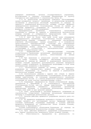 учитывает заключения органов государственного управления,
регулирования и надзора, полученные Предприятием по проекту
строящегося или намеченного к строительству блока АС.
3.13. По результатам рассмотрения комплекта обосновывающих
заявку документов, сводного заключения по результатам проведения
экспертизы и результатов инспекций Управление по надзору за
ядерной и радиационной безопасностью атомных станций оформляет
предварительное заключение Госатомнадзора России по заявке на
получение временного разрешения на строительство блока АС,
формирует условия действия разрешения.
Предварительное заключение подписывается начальником
Управления по надзору за ядерной и радиационной безопасностью
атомных станций и утверждается председателем или первым
заместителем председателя Госатомнадзора России.
3.14. В срок не более пяти дней после даты утверждения
предварительного заключения Госатомнадзор России публикует в
общедоступном издании сообщение о завершении рассмотрения
комплекта обосновывающих заявку документов и о возможности
предоставления заинтересованным сторонам для ознакомления
предварительного заключения, а также информации из комплекта
обосновывающих заявку документов, за исключением сведений,
составляющих в соответствии с законодательством Российской
Федерации государственную тайну.
3.15. Взаимодействие с заинтересованными сторонами
осуществляется Управлением организации лицензионных процедур и
координации региональных органов, ответственным за данную
процедуру.
3.16. При выявлении в результате участия заинтересованных
сторон новых аспектов, касающихся обеспечения безопасности,
Управление по надзору за ядерной и радиационной безопасностью
атомных станций организует дополнительное изучение материалов
заявки и может потребовать от Предприятия необходимые в этой связи
дополнительные документы и обоснования.
3.17. Окончательное решение по заявке, проект временного
разрешения на строительство, включая условия его действия,
готовятся Управлением по надзору за ядерной и радиационной
безопасностью атомных станций.
3.18. Окончательное решение о выдаче или отказе в выдаче
разрешения принимается председателем Госатомнадзора России или его
первым заместителем на основании предварительного заключения
Госатомнадзора России и с учетом результатов изучения материалов,
полученных на этапе участия заинтересованных сторон.
3.19. Разрешение оформляется на бланке установленной формы,
приведенной в Приложении N 6, подписывается председателем
Госатомнадзора России или его первым заместителем. О принятом
решении Предприятие извещается Управлением организации
лицензионных процедур и координации региональных органов не
позднее пяти дней со дня принятия решения.
3.20. Учет, регистрацию и рассылку временного разрешения на
строительство осуществляет Управление организации лицензионных
процедур и координации региональных органов.
3.21. Началом действия временного разрешения является дата его
регистрации.
3.22. Во временное разрешение включаются условия его действия,
которые являются его неотъемлемой частью. Примерный перечень
основных требований, подлежащих включению в условия действия
временного разрешения на строительство блока атомной станции,
представлен в Приложении N 7.
Условия подписываются начальником Управления по надзору за
ядерной и радиационной безопасностью атомных станций.
3.23. Срок действия временного разрешения устанавливается на
весь период строительства заявленного блока атомной станции.
3.24. Ответственность Предприятия за деятельность по
 