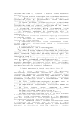 строительству блока АС наступает с момента выдачи временного
разрешения.
3.25. Спорные вопросы, возникающие при рассмотрении материалов
заявки и формулировании условий временного разрешения на
строительство блока АС, рассматриваются первым заместителем
председателя Госатомнадзора России.
3.26. Жалобы на органы Госатомнадзора России, осуществляющие
рассмотрение заявки на получение временного разрешения на
строительство блока АС, подаются Предприятием на имя первого
заместителя председателя Госатомнадзора России.
О результатах рассмотрения жалобы Госатомнадзор России
сообщает Предприятию не позднее 20 дней с момента ее поступления.
3.27. Временное разрешение на строительство блока АС
составляется в четырех (пяти) экземплярах и хранится (по одному
экземпляру):
- в Управлении организации лицензионных процедур и координации
региональных органов;
- в Управлении по надзору за ядерной и радиационной
безопасностью атомных станций;
- в Управлении регионального округа Госатомнадзора России,
который осуществляет государственный надзор за строительством
данного блока АС;
- у руководства Предприятия;
- у администрации АС (при ее существовании).
Временное разрешение хранится в деле "Постоянное хранение".
3.28. Отказ в выдаче временного разрешения на строительство
производится в тех случаях, когда на основе анализа обосновывающих
заявку документов, результатов инспекции делается вывод, что
отсутствуют или недостаточны условия, необходимые для обеспечения
безопасности блока АС.
3.29. Отказ в выдаче временного разрешения на строительство
блока АС означает прекращение строительства блока АС.
3.30. В случае нарушения Предприятием условий действия
временного разрешения Госатомнадзор России может приостановить
действие временного разрешения до устранения выявленных нарушений
или прекратить действие временного разрешения.
4. Выдача разрешений в период строительства блока АС
4.1. В период строительства блока АС организации
(предприятия), осуществляющие строительную деятельность, по
представлению Предприятия (эксплуатирующей организации) должны
получать разрешения на отдельные виды деятельности и этапы
выполнения работ, предусмотренные действующими руководящими
документами Госатомнадзора России и осуществляемые во время
строительства, в том числе:
- на право производства строительно - монтажных работ на
сооружениях и конструкциях, важных для безопасности;
- на право монтажа оборудования и трубопроводов, важных для
безопасности;
- на право монтажа систем управления и защиты
автоматизированных систем контроля технологических процессов;
- на право сооружения герметичной оболочки АС;
- на право монтажа систем надежного электроснабжения;
- на право проведения наладочных работ, в том числе испытания
в холодном состоянии, испытания защитной оболочки.
4.2. В период строительства указанные в п. 4.1 разрешения
могут быть получены только после получения временного разрешения
Госатомнадзора России на строительство блока АС.
4.3. Для строящихся блоков АС отношение Госатомнадзора России
к разрешениям на отдельные виды деятельности в период
строительства, выданным до принятия решения о выдаче временного
разрешения на строительство блока АС, отражается в условиях
 