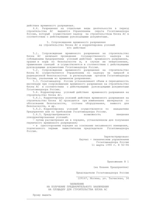 действия временного разрешения.
4.4. Разрешения на отдельные виды деятельности в период
строительства АС выдаются Управлением округа Госатомнадзора
России, который осуществляет надзор за строительством блока АС в
соответствии с действующими руководящими документами.
5. Сопровождение временного разрешения
на строительство блока АС и корректировка условий
его действия
5.1. Сопровождение временного разрешения на строительство
блока АС включает проведение государственного надзора за
соблюдением Предприятием условий действия временного разрешения,
правил и норм по безопасности и, в случае их невыполнения,
применение санкций и осуществляется в соответствии с действующими
руководящими документами Госатомнадзора России.
5.2. Сопровождение временного разрешения на строительство
блока АС осуществляется Управлением по надзору за ядерной и
радиационной безопасностью и региональным органом Госатомнадзора
России, указанным во временном разрешении.
5.3. Госатомнадзор России устанавливает объем и периодичность
инспекции при сопровождении временного разрешения на строительство
блока АС в соответствии с действующими руководящими документами
Госатомнадзора России.
5.4. Корректировка условий действия временного разрешения на
строительство блока АС.
5.4.1. Корректировка условий действия временного разрешения на
строительство блока АС проводится при изменениях материалов по
обоснованию безопасности, состава оборудования, важного для
безопасности, и др.
5.4.2. Корректировка условий осуществляется по инициативе
Предприятия или по требованию Госатомнадзора России.
5.4.3. Предусматривается возможность введения
откорректированных условий:
- путем рассмотрения их в порядке, установленном для получения
первичного временного разрешения;
- в одностороннем порядке на основании письменного извещения,
подписанного первым заместителем председателя Госатомнадзора
России.
Зарегистрировано
Научно - техническим управлением
Госатомнадзора России
11 марта 1994 г. N 92-94
Приложение N 1
(на бланке Предприятия)
Председателю Госатомнадзора России
__________________________________
109147, Москва, ул. Таганская, 34
ЗАЯВЛЕНИЕ
НА ПОЛУЧЕНИЕ ПРЕДВАРИТЕЛЬНОГО ЗАКЛЮЧЕНИЯ
НА ПЛОЩАДКУ ДЛЯ СТРОИТЕЛЬСТВА БЛОКА АС
Прошу выдать
__________________________________________________________________
 