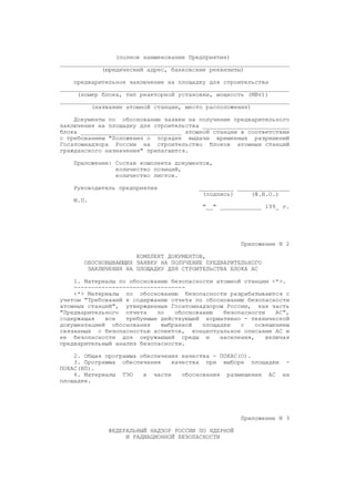 (полное наименование Предприятия)
__________________________________________________________________
(юридический адрес, банковские реквизиты)
предварительное заключение на площадку для строительства
__________________________________________________________________
(номер блока, тип реакторной установки, мощность (МВт))
__________________________________________________________________
(название атомной станции, место расположения)
Документы по обоснованию заявки на получение предварительного
заключения на площадку для строительства _________________________
блока _____________________________ атомной станции в соответствии
с требованием "Положения о порядке выдачи временных разрешений
Госатомнадзора России на строительство блоков атомных станций
гражданского назначения" прилагаются.
Приложение: Состав комплекта документов,
количество позиций,
количество листов.
Руководитель предприятия __________ _______________
(подпись) (Ф.И.О.)
М.П.
"__" ____________ 199_ г.
Приложение N 2
КОМПЛЕКТ ДОКУМЕНТОВ,
ОБОСНОВЫВАЮЩИХ ЗАЯВКУ НА ПОЛУЧЕНИЕ ПРЕДВАРИТЕЛЬНОГО
ЗАКЛЮЧЕНИЯ НА ПЛОЩАДКУ ДЛЯ СТРОИТЕЛЬСТВА БЛОКА АС
1. Материалы по обоснованию безопасности атомной станции <*>.
--------------------------------
<*> Материалы по обоснованию безопасности разрабатываются с
учетом "Требований к содержанию отчета по обоснованию безопасности
атомных станций", утвержденных Госатомнадзором России, как часть
"Предварительного отчета по обоснованию безопасности АС",
содержащая все требуемые действующей нормативно - технической
документацией обоснования выбранной площадки с освещением
связанных с безопасностью аспектов, концептуальное описание АС и
ее безопасности для окружающей среды и населения, включая
предварительный анализ безопасности.
2. Общая программа обеспечения качества - ПОКАС(О).
3. Программа обеспечения качества при выборе площадки -
ПОКАС(ВП).
4. Материалы ТЭО в части обоснования размещения АС на
площадке.
Приложение N 3
ФЕДЕРАЛЬНЫЙ НАДЗОР РОССИИ ПО ЯДЕРНОЙ
И РАДИАЦИОННОЙ БЕЗОПАСНОСТИ
 