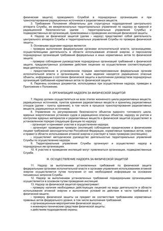 физическая защита), проводимого Службой в поднадзорных организациях и при
транспортировании радиационных источников и радиоактивных веществ.
3. Требования Положения обязательны для структурных подразделений центрального
аппарата Службы, ее межрегиональных территориальных управлений по надзору за ядерной и
радиационной безопасностью (далее - территориальные управления Службы) и
подведомственных ей организаций, привлекаемых к проведению инспекций физической защиты.
4. Надзор за физической защитой (далее - надзор) представляет собой деятельность
центрального аппарата Службы и территориальных управлений Службы по проверке физической
защиты.
5. Основными задачами надзора являются:
- проверка выполнения федеральными органами исполнительной власти, организациями,
осуществляющими деятельность в области использования атомной энергии, и персоналом
поднадзорных организаций требований федеральных и иных нормативных актов по физической
защите;
- проверка соблюдения руководством поднадзорных организаций требований к физической
защите, предусмотренных условиями действия лицензии на осуществление соответствующего
вида деятельности;
- предоставление в установленном порядке заинтересованным федеральным органам
исполнительной власти и организациям, в чьем ведении находятся радиационно опасные
объекты, информации о состоянии физической защиты и выполнении руководством поднадзорных
организаций требований нормативных актов по физической защите.
6. Перечень основных документов, используемых при осуществлении надзора, приведен в
Приложении к Положению.
II. ОРГАНИЗАЦИЯ НАДЗОРА ЗА ФИЗИЧЕСКОЙ ЗАЩИТОЙ
7. Надзор должен осуществляться на всех этапах жизненного цикла радиоактивных веществ,
радиационных источников, пунктов хранения радиоактивных веществ и хранилищ радиоактивных
отходов (далее - пункты хранения), в том числе в процессе транспортирования радиоактивных
веществ, радиационных источников.
8. Управление по регулированию безопасности объектов ядерного топливного цикла,
ядерных энергетических установок судов и радиационно опасных объектов, надзору за учетом и
контролем ядерных материалов и радиоактивных веществ и физической защитой осуществляет в
установленном порядке следующие функции по надзору:
- организует и принимает участие в осуществлении надзора;
- организует проведение проверок (инспекций) соблюдения юридическими и физическими
лицами требований законодательства Российской Федерации, нормативных правовых актов, норм
и правил в области использования атомной энергии и участвует в таких проверках (инспекциях);
- осуществляет методическое руководство деятельностью территориальных управлений
Службы по осуществлению надзора.
9. Территориальные управления Службы организуют и осуществляют надзор в
поднадзорных им организациях.
10. К участию в проведении инспекций могут привлекаться организации, подведомственные
Службе.
III. ОСУЩЕСТВЛЕНИЕ НАДЗОРА ЗА ФИЗИЧЕСКОЙ ЗАЩИТОЙ
11. Надзор за выполнением установленных требований по физической защите
федеральными органами исполнительной власти и органами управления использованием атомной
энергии осуществляется путем получения от них необходимой информации на основании
письменных запросов Службы.
12. Надзор за выполнением установленных требований поднадзорными организациями
осуществляется в основном путем проведения инспекций.
13. Надзор за физической защитой предусматривает:
- проверку наличия необходимых действующих лицензий на виды деятельности в области
использования атомной энергии и выполнения условий их действия в части требований к
физической защите;
- проверку физической защиты на предмет ее соответствия требованиям нормативных
правовых актов федерального уровня, в том числе выполнения требований:
к организационным мероприятиям физической защиты;
к инженерно-техническим средствам физической защиты;
к действиям подразделений охраны;
 