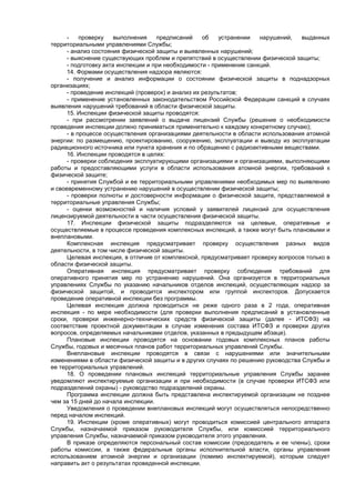 - проверку выполнения предписаний об устранении нарушений, выданных
территориальными управлениями Службы;
- анализ состояния физической защиты и выявленных нарушений;
- выяснение существующих проблем и препятствий в осуществлении физической защиты;
- подготовку акта инспекции и при необходимости - применение санкций.
14. Формами осуществления надзора являются:
- получение и анализ информации о состоянии физической защиты в поднадзорных
организациях;
- проведение инспекций (проверок) и анализ их результатов;
- применение установленных законодательством Российской Федерации санкций в случаях
выявления нарушений требований в области физической защиты.
15. Инспекции физической защиты проводятся:
- при рассмотрении заявлений о выдаче лицензий Службы (решение о необходимости
проведения инспекции должно приниматься применительно к каждому конкретному случаю);
- в процессе осуществления организациями деятельности в области использования атомной
энергии: по размещению, проектированию, сооружению, эксплуатации и выводу из эксплуатации
радиационного источника или пункта хранения и по обращению с радиоактивными веществами.
16. Инспекции проводятся в целях:
- проверки соблюдения эксплуатирующими организациями и организациями, выполняющими
работы и предоставляющими услуги в области использования атомной энергии, требований к
физической защите;
- принятия Службой и ее территориальными управлениями необходимых мер по выявлению
и своевременному устранению нарушений в осуществлении физической защиты;
- проверки полноты и достоверности информации о физической защите, представляемой в
территориальные управления Службы;
- оценки возможностей и наличия условий у заявителей лицензий для осуществления
лицензируемой деятельности в части осуществления физической защиты.
17. Инспекции физической защиты подразделяются на целевые, оперативные и
осуществляемые в процессе проведения комплексных инспекций, а также могут быть плановыми и
внеплановыми.
Комплексная инспекция предусматривает проверку осуществления разных видов
деятельности, в том числе физической защиты.
Целевая инспекция, в отличие от комплексной, предусматривает проверку вопросов только в
области физической защиты.
Оперативная инспекция предусматривает проверку соблюдения требований для
оперативного принятия мер по устранению нарушений. Она организуется в территориальных
управлениях Службы по указанию начальников отделов инспекций, осуществляющих надзор за
физической защитой, и проводится инспектором или группой инспекторов. Допускается
проведение оперативной инспекции без программы.
Целевая инспекция должна проводиться не реже одного раза в 2 года, оперативная
инспекция - по мере необходимости (для проверки выполнения предписаний в установленные
сроки, проверки инженерно-технических средств физической защиты (далее - ИТСФЗ) на
соответствие проектной документации в случае изменения состава ИТСФЗ и проверки других
вопросов, определяемых начальниками отделов, указанных в предыдущем абзаце).
Плановые инспекции проводятся на основании годовых комплексных планов работы
Службы, годовых и месячных планов работ территориальных управлений Службы.
Внеплановые инспекции проводятся в связи с нарушениями или значительными
изменениями в области физической защиты и в других случаях по решению руководства Службы и
ее территориальных управлений.
18. О проведении плановых инспекций территориальные управления Службы заранее
уведомляют инспектируемые организации и при необходимости (в случае проверки ИТСФЗ или
подразделений охраны) - руководство подразделений охраны.
Программа инспекции должна быть представлена инспектируемой организации не позднее
чем за 15 дней до начала инспекции.
Уведомления о проведении внеплановых инспекций могут осуществляться непосредственно
перед началом инспекций.
19. Инспекции (кроме оперативных) могут проводиться комиссией центрального аппарата
Службы, назначаемой приказом руководителя Службы, или комиссией территориального
управления Службы, назначаемой приказом руководителя этого управления.
В приказе определяются персональный состав комиссии (председатель и ее члены), сроки
работы комиссии, а также федеральные органы исполнительной власти, органы управления
использованием атомной энергии и организации (помимо инспектируемой), которым следует
направить акт о результатах проведенной инспекции.
 
