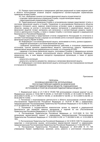 33. Порядок приостановления и прекращения действия разрешений на право ведения работ
в области использования атомной энергии определяется соответствующими нормативными
правовыми актами Службы.
34. Учет, обобщение и анализ состояния физической защиты осуществляются:
- отделами территориальных управлений Службы, осуществляющими надзор;
- территориальными управлениями Службы.
35. Территориальные управления Службы в установленном порядке представляют отчеты о
состоянии физической защиты в Службу. Управление по регулированию безопасности объектов
ядерного топливного цикла, ядерных энергетических установок судов и радиационно опасных
объектов, надзору за учетом и контролем ядерных материалов и радиоактивных веществ и
физической защитой готовит материалы для включения в соответствующие разделы годового
отчета о деятельности Службы, а также в справки Службы о состоянии ядерной и радиационной
безопасности в Российской Федерации.
Порядок подготовки и представления отчетов определяется Инструкцией по отчетности в
системе Госатомнадзора России о надзоре за состоянием учета и контроля ядерных материалов и
физической защиты (РД-08-14-2002).
36. Информация о состоянии физической защиты, включаемая в отчеты, должна содержать:
- сведения организаций о состоянии физической защиты;
- сообщения организаций о несанкционированных действиях в отношении радиационных
источников, пунктов хранения радиоактивных веществ, транспортных средств, перевозящих
радиоактивные вещества или радиационные источники, и в отношении ИТСФЗ;
- сведения о состоянии физической защиты, получаемые Службой от федеральных органов
исполнительной власти, органов исполнительной власти субъектов Российской Федерации,
юридических лиц, в чьем ведении находятся поднадзорные организации, а также от других
организаций;
- результаты инспекций;
- результаты экспертиз документов, связанных с вопросами физической защиты.
37. Информация о состоянии физической защиты используется при планировании инспекций
и в процессе их проведения.
Приложение
ПЕРЕЧЕНЬ
ОСНОВНЫХ ДОКУМЕНТОВ, ИСПОЛЬЗУЕМЫХ
ПРИ ОСУЩЕСТВЛЕНИИ НАДЗОРА ЗА ФИЗИЧЕСКОЙ
ЗАЩИТОЙ РАДИОАКТИВНЫХ ВЕЩЕСТВ, РАДИАЦИОННЫХ
ИСТОЧНИКОВ И ПУНКТОВ ХРАНЕНИЯ РАДИОАКТИВНЫХ ВЕЩЕСТВ
1. Федеральный закон от 21.11.95 N 170-ФЗ "Об использовании атомной энергии" (в ред.
Федеральных законов от 10.02.1997 N 28-ФЗ, от 10.07.2001 N 94-ФЗ, от 30.12.2001 N 196-ФЗ, от
28.03.2002 N 33-ФЗ, от 11.11.2003 N 140-ФЗ, от 22.08.2004 N 122-ФЗ, от 18.12.2006 N 232-ФЗ, от
05.02.2007 N 13-ФЗ).
2. Положение о лицензировании деятельности в области использования атомной энергии
(Постановление Правительства Российской Федерации от 14.07.97 N 865 с изменениями,
предусмотренными Постановлениями Правительства Российской Федерации от 03.10.2002 N 731,
от 01.02.2005 N 49, от 26.01.2007 N 50).
3. Положение о государственном компетентном органе по ядерной и радиационной
безопасности при перевозке ядерных материалов и изделий из них (Постановление
Правительства Российской Федерации от 19.03.2001 N 204).
4. Постановление Правительства Российской Федерации от 12.07.2000 N 514 "Об
организации ведомственной охраны" (с изменениями, предусмотренными Постановлениями
Правительства Российской Федерации от 15.04.2002 N 239, от 11.08.2006 N 483, от 12.03.2008 N
163).
5. Постановление Правительства Российской Федерации от 30.12.99 N 1436 "О специальных
средствах и огнестрельном оружии, используемых ведомственной охраной" (с изменениями,
предусмотренными Постановлением Правительства Российской Федерации от 11.02.2003 N 87).
6. Постановление Правительства Российской Федерации от 26.01.2000 N 73 "Об
утверждении Правил приобретения, хранения, учета, ремонта и уничтожения специальных
 
