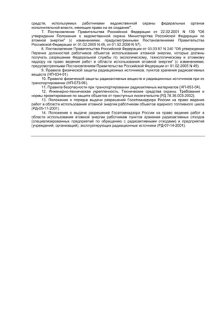 средств, используемых работниками ведомственной охраны федеральных органов
исполнительной власти, имеющих право на ее создание".
7. Постановление Правительства Российской Федерации от 22.02.2001 N 139 "Об
утверждении Положения о ведомственной охране Министерства Российской Федерации по
атомной энергии" (с изменениями, предусмотренными Постановлениями Правительства
Российской Федерации от 01.02.2005 N 49, от 01.02.2006 N 57).
8. Постановление Правительства Российской Федерации от 03.03.97 N 240 "Об утверждении
Перечня должностей работников объектов использования атомной энергии, которые должны
получать разрешение Федеральной службы по экологическому, технологическому и атомному
надзору на право ведения работ в области использования атомной энергии" (с изменениями,
предусмотренными Постановлением Правительства Российской Федерации от 01.02.2005 N 49).
9. Правила физической защиты радиационных источников, пунктов хранения радиоактивных
веществ (НП-034-01).
10. Правила физической защиты радиоактивных веществ и радиационных источников при их
транспортировании (НП-073-06).
11. Правила безопасности при транспортировании радиоактивных материалов (НП-053-04).
12. Инженерно-техническая укрепленность. Технические средства охраны. Требования и
нормы проектирования по защите объектов от преступных посягательств (РД 78.36.003-2002).
13. Положение о порядке выдачи разрешений Госатомнадзора России на право ведения
работ в области использования атомной энергии работникам объектов ядерного топливного цикла
(РД-05-17-2001).
14. Положение о выдаче разрешений Госатомнадзора России на право ведения работ в
области использования атомной энергии работникам пунктов хранения радиоактивных отходов
(специализированных предприятий по обращению с радиоактивными отходами) и предприятий
(учреждений, организаций), эксплуатирующих радиационные источники (РД-07-14-2001).
 