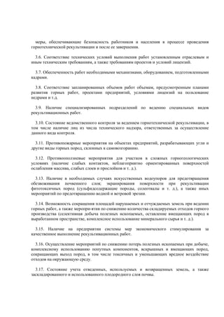 меры, обеспечивающие безопасность работников и населения в процессе проведения
горнотехнической рекультивации и после ее завершения.
3.6. Соответствие технических условий выполнения работ установленным отраслевым и
иным техническим требованиям, а также требованиям проектов и условий лицензий.
3.7. Обеспеченность работ необходимыми механизмами, оборудованием, подготовленными
кадрами.
3.8. Соответствие запланированных объемов работ объемам, предусмотренным планами
развития горных работ, проектами предприятий, условиями лицензий на пользование
недрами и т.д.
3.9. Наличие специализированных подразделений по ведению специальных видов
рекультивационных работ.
3.10. Состояние ведомственного контроля за ведением горнотехнической рекультивации, в
том числе наличие лиц из числа технического надзора, ответственных за осуществление
данного вида контроля.
3.11. Противопожарные мероприятия на объектах предприятий, разрабатывающих угли и
другие виды горных пород, склонных к самовозгоранию.
3.12. Противооползневые мероприятия для участков в сложных горногеологических
условиях (наличие слабых контактов, неблагоприятно ориентированных поверхностей
ослабления массива, слабых слоев и прослойков и т. д.).
3.13. Наличие в необходимых случаях искусственных водоупоров для предотвращения
обезвоживания почвенного слоя; экранирования поверхности при рекультивации
фитотоксичных пород (сульфидсодержащие породы, солеотвалы и т. д.), а также иных
мероприятий по предотвращению водной и ветровой эрозии.
3.14. Возможность сокращения площадей нарушаемых и отчуждаемых земель при ведении
горных работ, а также меропри-ятия по снижению количества складируемых отходов горного
производства (селективная добыча полезных ископаемых, оставление вмещающих пород в
выработанном пространстве, комплексное использование минерального сырья и т. д.).
3.15. Наличие на предприятии системы мер экономического стимулирования за
качественное выполнение рекультивационных работ.
3.16. Осуществление мероприятий по снижению потерь полезных ископаемых при добыче,
комплексному использованию попутных компонентов, вскрышных и вмещающих пород,
сокращающих выход пород, в том числе токсичных и уменьшающих вредное воздействие
отходов на окружающую среду.
3.17. Состояние учета отведенных, используемых и возвращенных земель, а также
заскладированного и использованного плодородного слоя почвы.
 