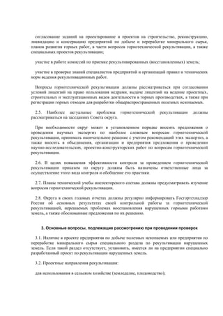 согласование заданий на проектирование и проектов на строительство, реконструкцию,
ликвидацию и консервацию предприятий по добыче и переработке минерального сырья,
планов развития горных работ, в части вопросов горнотехнической рекультивации, а также
специальных проектов рекультивации;
участие в работе комиссий по приемке рекультивированных (восстановленных) земель;
участие в проверке знаний специалистов предприятий и организаций правил и технических
норм ведения рекультивационных работ.
Вопросы горнотехнической рекультивации должны рассматриваться при согласовании
условий лицензий на право пользования недрами, выдаче лицензий на ведение проектных,
строительных и эксплуатационных видов деятельности в горных производствах, а также при
регистрации горных отводов для разработки общераспространенных полезных ископаемых.
2.5. Наиболее актуальные проблемы горнотехнической рекультивации должны
рассматриваться на заседаниях Совета округа.
При необходимости округ может в установленном порядке вносить предложения о
проведении научных экспертиз по наиболее сложным вопросам горнотехнической
рекультивации, принимать окончательное решение с учетом рекомендаций этих экспертиз, а
также вносить в объединения, организации и предприятия предложения о проведении
научно-исследовательских, проектно-конструкторских работ по вопросам горнотехнической
рекультивации.
2.6. В целях повышения эффективности контроля за проведением горнотехнической
рекультивации приказом по округу должны быть назначены ответственные лица за
осуществление этого вида контроля и обобщение его практики.
2.7. Планы технической учебы инспекторского состава должны предусматривать изучение
вопросов горнотехнической рекультивации.
2.8. Округа в своих годовых отчетах должны регулярно информировать Госгортехнадзор
России об основных результатах своей контрольной работы за горнотехнической
рекультивацией, нерешаемых проблемах восстановления нарушенных горными работами
земель, а также обоснованные предложения по их решению.
3. Основные вопросы, подлежащие рассмотрению при проведении проверок
3.1. Наличие в проекте предприятия по добыче полезных ископаемых или предприятия по
переработке минерального сырья специального раздела по рекультивации нарушенных
земель. Если такой раздел отсутствует, установить, имеется ли на предприятии специально
разработанный проект по рекультивации нарушенных земель.
3.2. Проектные направления рекультивации:
для использования в сельском хозяйстве (земледелие, плодоводство);
 