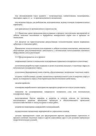 под лесонасаждения (леса целевого - почвозащитные, климатические, водоохранные,
лесопарки, парки и т. д. - и производственного назначения);
под водоемы (пруды для рыболовства, водохранилища, водные площади оздоровительного
характера);
для гражданского и промышленного строительства.
3.3. Проектные сроки проведения рекультивации в процессе эксплуатации предприятий по
добыче полезных ископаемых и переработке минерального сырья или в процессе их
ликвидации.
3.4. Делается ли горнотехническая рекультивация технологическим звеном вскрышных
добычных и отвальных работ.
Применение технологических схем вскрыши и добычи полезных ископаемых, максимально
облегчающих рекультивационную деятельность с оптимальным использованием основного
оборудования для ее реализации.
3.5. Предусматривается ли в проекте:
опережающее снятие и специальное складирование (хранение) плодородного слоя почвы;
селективная разработка пород вскрыши в целях отделения скальных и токсичных пород от
потенциально плодородных пород;
селективное формирование самих отвалов, обеспечивающее захоронение токсичных пород;
создание в необходимых случаях специального промежуточного слоя из инертных пород и
вынос на поверхность пород с благоприятными биологическими свойствами;
засыпка провалов;
планировка выработанного пространства карьеров и разрезов до и после усадки пород;
нанесение на спланированные поверхности почвенного слоя или потенциально
плодородных пород;
выполаживание бортов карьеров и разрезов и откосов отвалов до состояния,
исключающего развитие эрозионных процессов и обеспечивающего проведение
сельскохозяйственных и лесокультурных и иных работ;
устройство инженерных сооружений и коммуникаций;
осуществление специальных мероприятий по укреплению откосов;
укладка экранирующих слоев для предохранения верхних продуктивных горизонтов от
вредного влияния токсичных пород и других агрессивных сред и для создания нормальных
гидрогеологических условий;
 