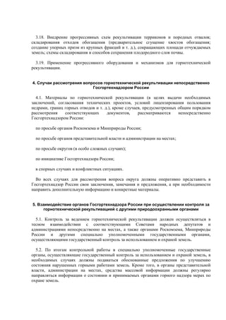 3.18. Внедрение прогрессивных схем рекультивации терриконов и породных отвалов;
складирования отходов обогащения (предварительное сгущение хвостов обогащения;
создание упорных призм из крупных фракций и т. д.), сокращающих площади отчуждаемых
земель; схемы складирования и способов сохранения плодородного слоя почвы.
3.19. Применение прогрессивного оборудования и механизмов для горнотехнической
рекультивации.
4. Случаи рассмотрения вопросов горнотехнической рекультивации непосредственно
Госгортехнадзором России
4.1. Материалы по горнотехнической рекультивации (в целях выдачи необходимых
заключений, согласования технических проектов, условий лицензирования пользования
недрами, границ горных отводов и т. д.), кроме случаев, предусмотренных общим порядком
рассмотрения соответствующих документов, рассматриваются непосредственно
Госгортехнадзором России:
по просьбе органов Роскомзема и Минприроды России;
по просьбе органов представительной власти и администрации на местах;
по просьбе округов (в особо сложных случаях);
по инициативе Госгортехнадзора России;
в спорных случаях и конфликтных ситуациях.
Во всех случаях для рассмотрения вопроса округа должны оперативно представить в
Госгортехнадзор России свои заключения, замечания и предложения, а при необходимости
направить дополнительную информацию и конкретные материалы.
5. Взаимодействие органов Госгортехнадзора России при осуществлении контроля за
горнотехнической рекультивацией с другими природоохранными органами
5.1. Контроль за ведением горнотехнической рекультивации должен осуществляться в
тесном взаимодействии с соответствующими Советами народных депутатов и
администрациями непосредственно на местах, а также органами Роскомзема, Минприроды
России и другими специально уполномоченными государственными органами,
осуществляющими государственный контроль за использованием и охраной земель.
5.2. По итогам контрольной работы в специально уполномоченные государственные
органы, осуществляющие государственный контроль за использованием и охраной земель, в
необходимых случаях должны подаваться обоснованные предложения по улучшению
состояния нарушенных горными работами земель. Кроме того, в органы представительной
власти, администрации на местах, средства массовой информации должны регулярно
направляться информации о состоянии и принимаемых органами горного надзора мерах по
охране земель.
 
