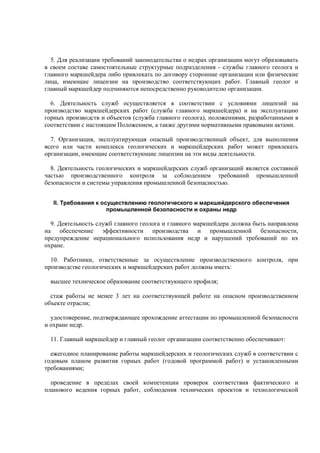 5. Для реализации требований законодательства о недрах организации могут образовывать
в своем составе самостоятельные структурные подразделения - службы главного геолога и
главного маркшейдера либо привлекать по договору сторонние организации или физические
лица, имеющие лицензии на производство соответствующих работ. Главный геолог и
главный маркшейдер подчиняются непосредственно руководителю организации.
6. Деятельность служб осуществляется в соответствии с условиями лицензий на
производство маркшейдерских работ (служба главного маркшейдера) и на эксплуатацию
горных производств и объектов (служба главного геолога), положениями, разработанными в
соответствии с настоящим Положением, а также другими нормативными правовыми актами.
7. Организация, эксплуатирующая опасный производственный объект, для выполнения
всего или части комплекса геологических и маркшейдерских работ может привлекать
организации, имеющие соответствующие лицензии на эти виды деятельности.
8. Деятельность геологических и маркшейдерских служб организаций является составной
частью производственного контроля за соблюдением требований промышленной
безопасности и системы управления промышленной безопасностью.
II. Требования к осуществлению геологического и маркшейдерского обеспечения
промышленной безопасности и охраны недр
9. Деятельность служб главного геолога и главного маркшейдера должна быть направлена
на обеспечение эффективности производства и промышленной безопасности,
предупреждение нерационального использования недр и нарушений требований по их
охране.
10. Работники, ответственные за осуществление производственного контроля, при
производстве геологических и маркшейдерских работ должны иметь:
высшее техническое образование соответствующего профиля;
стаж работы не менее 3 лет на соответствующей работе на опасном производственном
объекте отрасли;
удостоверение, подтверждающее прохождение аттестации по промышленной безопасности
и охране недр.
11. Главный маркшейдер и главный геолог организации соответственно обеспечивают:
ежегодное планирование работы маркшейдерских и геологических служб в соответствии с
годовым планом развития горных работ (годовой программой работ) и установленными
требованиями;
проведение в пределах своей компетенции проверок соответствия фактического и
планового ведения горных работ, соблюдения технических проектов и технологической
 