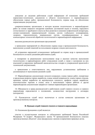 доведение до сведения работников служб информации об изменении требований
нормативно-технических документов в области геологического и маркшейдерского
обеспечения горных работ, промышленной безопасности, охраны недр, их обеспечение
нормативными документами;
совершенствование организации и методов ведения геологических и маркшейдерских
работ на основе широкого внедрения новейших достижений науки и техники, передового
отечественного и зарубежного опыта на базе развития и освоения геофизической аппаратуры,
оптико-электронной, гравиметрической техники, систем глобального позицирования,
лазерных, гироскопических, инерциальных систем, геоинформационных и иных
компьютерных технологий обработки геологической и маркшейдерской информации;
внесение руководителю организации предложений:
о проведении мероприятий по обеспечению охраны недр и промышленной безопасности,
выполнению условий лицензий на пользование недрами и видов деятельности;
об устранении нарушений установленных требований по охране недр и промышленной
безопасности согласно указаниям работников служб;
о поощрении за рациональное использование недр и высокое качество выполнения
геологических и маркшейдерских работ сотрудников служб, а также о наложении на них
взысканий за нарушение требований законодательства о недрах и утвержденной проектной и
технической документации;
о привлечении к ответственности лиц, нарушивших установленные требования и
уклоняющихся от выполнения указаний служб.
13. Маркшейдерская документация: каталоги координат, планы горных работ, поперечные
и продольные разрезы горных выработок, планы земной поверхности, планы горных отводов,
проекции горных выработок на вертикальную плоскость, профили горных выработок,
исполнительные чертежи и схемы, акты о выполненных горных работах и другая
маркшейдерская документация заверяется главным маркшейдером организации.
14. Обязанности и права руководителей и работников служб главного геолога и главного
маркшейдера определяются в положениях, должностных инструкциях и договорах
(контрактах).
15. Руководители служб могут включаться в состав комиссии организации по
производственному контролю.
III. Функции служб главного геолога и главного маркшейдера
16. Основными функциями служб являются:
участие в осуществлении контроля за соблюдением требований Закона Российской
Федерации "О недрах", Федерального закона "О промышленной безопасности опасных
производственных объектов", иных федеральных законов и нормативно-правовых актов;
 
