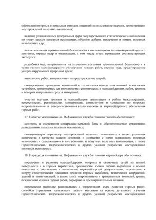 оформлению горных и земельных отводов, лицензий на пользование недрами, геометризации
месторождений полезных ископаемых;
ведение установленных федеральных форм государственного статистического наблюдения
по учету запасов полезных ископаемых, объемов добычи, извлечения и потерь полезных
ископаемых и др.;
анализ состояния промышленной безопасности в части вопросов геолого-маркшейдерского
контроля, охраны недр в организации, в том числе путем проведения соответствующих
экспертиз;
разработка мер, направленных на улучшение состояния промышленной безопасности в
части геолого-маркшейдерского обеспечения горных работ, охраны недр, предотвращение
ущерба окружающей природной среде;
выполнение работ, направленных на предупреждение аварий;
своевременное проведение испытаний и технических освидетельствований технических
устройств, применяемых для производства геологических и маркшейдерских работ, ремонта
и поверки контрольных средств измерений;
участие ведущих геологов и маркшейдеров организации в работе международных,
всероссийских, региональных конференций, симпозиумов и совещаний по вопросам
недропользования и совершенствования геологического и маркшейдерского обеспечения
горных работ.
17. Наряду с указанными в п. 16 функциями служба главного геолога обеспечивает:
контроль за состоянием минерально-сырьевой базы и обеспеченностью организации
разведанными запасами полезных ископаемых;
своевременную доразведку месторождений полезных ископаемых в целях уточнения
количества и качества запасов основных и совместно с ними залегающих полезных
ископаемых и содержащихся в них основных и попутных полезных компонентов, а также
горнотехнических, гидрогеологических и других условий разработки месторождений
полезных ископаемых.
18. Наряду с указанными в п. 16 функциями служба главного маркшейдера обеспечивает:
построение и развитие маркшейдерских опорных и съемочных сетей на земной
поверхности и в горных выработках, производство съемок горных выработок и земной
поверхности, составление и пополнение маркшейдерской документации, перенесение в
натуру геометрических элементов проектов горных выработок, технических сооружений,
зданий и коммуникаций, а также трасс метрополитена и транспортных тоннелей, границ
безопасного ведения горных работ, барьерных и предохранительных целиков;
определение наиболее рациональных и эффективных схем развития горных работ,
способов управления налегающим горным массивом на основе детального изучения
горнотехнических, гидрогеологических и других условий разработки месторождений
 