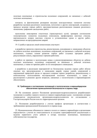 полезных ископаемых и строительства подземных сооружений, не связанных с добычей
полезных ископаемых;
контроль за фактическими размерами несущих конструктивных элементов системы
разработки (целиков различного назначения, потолочин и других конструкций, созданных в
процессе ведения горных работ), пространственным расположением скважин различного
назначения, графиками закладочных работ;
выполнение нивелировок откаточных (транспортных) путей, проверок соотношения
геометрических элементов подъемных комплексов, профилировок шахтных стволов,
вертикальности копров шахтных стволов в установленные сроки и других работ,
направленных на предупреждение аварий.
19. Службы в пределах своей компетенции участвуют:
в разработке проектов строительства, реконструкции, консервации и ликвидации объектов
по добыче полезных ископаемых, подземных сооружений, не связанных с добычей полезных
ископаемых, годовых планов развития горных работ (годовых программ работ),
рекультивации земель, нарушенных горными работами;
в работе по приемке в эксплуатацию новых и реконструированных объектов по добыче
полезных ископаемых, подземных сооружений, не связанных с добычей полезных
ископаемых, а также по приемке работ по их консервации и ликвидации;
в разработке и реализации мероприятий по безопасному ведению горных работ вблизи
опасных зон, предупреждению и ликвидации аварий, охране зданий, сооружений и
окружающей природной среды от вредного влияния горных разработок, рациональному и
комплексному использованию месторождений полезных ископаемых, а также в
рассмотрении и решении других вопросов, связанных с геологическим и маркшейдерским
обеспечением.
IV. Требования к составлению положений о геологическом и маркшейдерском
обеспечении промышленной безопасности и охраны недр
20. На основании данного Положения организации-недропользователи разрабатывают
положения о службах главного геолога и главного маркшейдера (далее - положения), которые
утверждаются руководителем организации-недропользователя по согласованию с
Госгортехнадзором России или его территориальным органом.
21. Положения разрабатываются с учетом профиля организации в соответствии с
требованиями промышленной безопасности и охраны недр.
22. Функциональные обязанности главного геолога и главного маркшейдера в организации
определяются с учетом их ответственности за создание горнографической документации и
ведение первичного учета добычи и потерь полезных ископаемых, являющихся
собственностью государства.
 