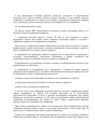 в) акт обследования состояния объектов комиссией, состоящей из представителей
дистанции пути, других хозяйств, объекты которых попадают в зону влияния шахтных
подработок, и предприятия по добыче угля (сланца), с приложением продольного профиля
пути с указанием уклонов и разностей уклонов для интервалов 25 м до подработки;
г) план наблюдательной станции.
По другим линиям МПС представляются материалы согласно настоящему пункту за 6
месяцев до начала планируемой подработки.
7. Управление железной дороги в течение 20 дней со дня получения от горного
предприятия проекта мер охраны должно направить последнему справку о согласии с
выбранными мерами или мотивированное возражение.
При согласии с выбранными мерами Управлением железной дороги в течение 2-3 месяцев
разрабатывается проект необходимых наземных мероприятий, осуществляемых дорогой в
связи с подработкой. Этот проект должен содержать:
а) мероприятия по приведению верхнего строения пути и транспортных сооружений в
состояние, удовлетворяющее техническим требованиям и нормам содержания при
назначенных скоростях движения поездов на участке до подработки;
б) мероприятия по установлению усиленного надзора за подрабатываемым участком пути,
сооружениями и устройствами;
в) мероприятия по поддержанию пути, сооружений и устройств во время процесса
сдвижения земной поверхности в состоянии, обеспечивающем безопасное движение поездов
(в необходимых случаях с ограниченными скоростями);
г) объемы и сроки выполнения работ по ремонту пути, сооружений и устройств;
д) определение пропускной способности участка в период подработки;
е) расчет затрат, вызываемых подработкой.
8. В том случае, когда Управление железной дороги не согласно с выбранными мерами
охраны, предприятие по добыче угля (сланца) приглашает на их рассмотрение
представителей Управления. О месте и времени рассмотрения материалов мер охраны
Управление должно быть извещено за 5-10 дней до рассмотрения. Неявка представителей
Управления на рассмотрение мер охраны не может служить уважительной причиной
переноса срока их согласования или утверждения.
Меры охраны предприятием по добыче угля (сланца) могут быть утверждены без согласия
Управления железной дороги, однако в этом случае они вступают в силу только через 30
дней, если за это время не будут опротестованы Управлением.
Решение об утверждении мер охраны предприятием по добыче угля (сланца) сообщается
Управлению железной дороги в 10-дневный срок. В сообщении должны быть указаны даты
 