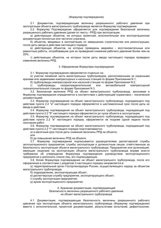 (Формуляр подтверждения)
2.1. Документом, подтверждающим величину разрешенного рабочего давления при
эксплуатации объекта магистрального трубопровода является Формуляр подтверждения.
2.2. Формуляр Подтверждения оформляется для подтверждения безопасной величины
разрешенного рабочего давления (далее по тексту - РРД) при эксплуатации:
а) действующих объектов, на которых проектная, исполнительная или эксплуатационная
документация полностью или частично утрачена;
б) объектов, вводимых в эксплуатацию по завершению строительства или реконструкции,
после даты ввода в действие настоящего порядка;
в) действующих объектов, на которых проведены аварийно - восстановительные или
ремонтные работы, потребовавшие для их проведения снижения рабочего давления более чем на
20%;
г) действующих объектов, на которых после даты ввода настоящего порядка проведено
изменение величины РРД.
3. Оформление Формуляра подтверждения
3.1. Формуляр подтверждения оформляется отдельно на:
а) участки линейной части магистральных трубопроводов, расположенными за охранными
кранами или задвижками компрессорных и насосных станций по форме Приложения N 1;
б) трубопроводы компрессорной или насосной станции по форме Приложения N 2;
г) трубопроводы газораспределительной или автомобильной компрессорной
газонаполнительной станции по форме Приложения N 3.
3.2. Безопасная величина РРД на объект магистрального трубопровода, заносимая в
Формуляр подтверждения определяется в соответствии с действующей нормативно - технической
документацией.
3.3. Формуляр подтверждения на объект магистрального трубопровода, подпадающего под
действие пункта 2.2 "а" настоящего порядка оформляется в шестимесячный срок после даты их
ввода в действие.
3.4. Формуляр подтверждения на объект магистрального трубопровода, подпадающий под
действие пункта 2.2 "б" настоящего порядка оформляется до пуска объекта в эксплуатацию.
3.5. Формуляр подтверждения на объект магистрального трубопровода, подпадающего под
действие пункта 2.2 "в" настоящего порядка, оформляется не позднее одной недели после
окончания работ.
3.6. Формуляр подтверждения на объект магистрального трубопровода, подпадающий под
действие пункта 2.2 "г" настоящего порядка подготавливается:
а) в месячный срок после даты снижения величины РРД на объекте;
или
б) до повышения величины РРД на объекте.
3.7. Формуляр подтверждения подписывается руководителями диспетчерской службы
эксплуатационного предприятия; службы эксплуатации и должностным лицом, ответственным за
безопасность эксплуатации объекта магистрального трубопровода. Предприятие или организация,
имеющая лицензию на эксплуатацию объекта магистрального трубопровода вправе внести
требования об утверждении Формуляра подтверждения руководством эксплуатационного
предприятия и дополнить список лиц, его подписывающих.
3.8. Копия Формуляра подтверждения на объект магистрального трубопровода, после его
оформления в соответствии с разделом 3 настоящего порядка направляется в:
а) территориальный орган Госгортехнадзора России, осуществляющего надзор за объектом
магистрального трубопровода;
б) подразделение, эксплуатирующее объект;
в) диспетчерскую службу предприятия, эксплуатирующего объект;
г) службу эксплуатации предприятия;
д) архив эксплуатационного предприятия.
4. Хранение документации, подтверждающей
безопасность величины разрешенного рабочего давления
на объект магистрального трубопровода
4.1. Документация, подтверждающая безопасность величины разрешенного рабочего
давления при эксплуатации объекта магистрального трубопровода (Формуляр подтверждения)
вместе с исполнительной, проектной документацией, результатами испытаний, дефектоскопии,
 