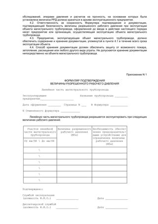 обследований, эпюрами давления и расчетов на прочность, на основании которых была
установлена величина РРД должна храниться в архиве эксплуатационного предприятия.
4.2. Ответственность за сохранность Формуляра подтверждения и документации,
подтверждающей безопасность величины разрешенного рабочего давления при эксплуатации
объекта магистрального трубопровода, оформленной до ввода в действие настоящего порядка
несет предприятие или организация, осуществляющая эксплуатацию объекта магистрального
трубопровода.
4.3. Предприятие, эксплуатирующее объект магистрального трубопровода, должно
обеспечить содержание и хранение документации, упомянутой в пункте 4.1 в течение всего срока
эксплуатации объекта.
4.4. Способ хранения документации должен обеспечить защиту от возможного пожара,
затопления, расхищения или любого другого вида утраты. Не допускается хранение документации
непосредственно на объекте магистрального трубопровода.
Приложение N 1
ФОРМУЛЯР ПОДТВЕРЖДЕНИЯ
ВЕЛИЧИНЫ РАЗРЕШЕННОГО РАБОЧЕГО ДАВЛЕНИЯ
Линейная часть магистрального трубопровода
Эксплуатирующее Название трубопровода ________
предприятие_____________________
Дата оформления ________ Страница N ___ N Формуляра ___________
N Отмененного формуляра ____________
Линейную часть магистрального трубопровода разрешается эксплуатировать при следующих
величинах рабочего давления
┌────────────────────┬─────────────────────┬─────────────────────┐
│ Участок линейной │Величина разрешенного│Необходимость обеспе-│
│части магистрального│ рабочего давления │чения предохранитель-│
│ трубопровода │ (МПа) │ными устройствами для│
├────────────────────┤ │ограничения величины │
│От км/ПК  До км/ПК │ │ рабочего давления │
│ │ │ (МПа) │
├────────────────────┼─────────────────────┼─────────────────────┤
│  │ │ │
├────────────────────┼─────────────────────┼─────────────────────┤
│  │ │ │
├────────────────────┼─────────────────────┼─────────────────────┤
│  │ │ │
├────────────────────┼─────────────────────┼─────────────────────┤
│  │ │ │
├────────────────────┼─────────────────────┼─────────────────────┤
│  │ │ │
├────────────────────┼─────────────────────┼─────────────────────┤
│  │ │ │
└────────────────────┴─────────────────────┴─────────────────────┘
Подтверждено:
Службой эксплуатации
(должность Ф.И.О.) ______________ Дата ______________
Диспетчерской службой
(должность Ф.И.О.) ______________ Дата ______________
 