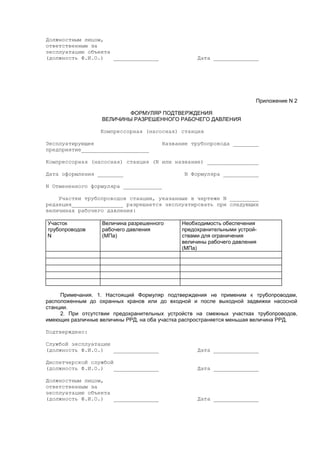 Должностным лицом,
ответственным за
эксплуатацию объекта
(должность Ф.И.О.) ______________ Дата ______________
Приложение N 2
ФОРМУЛЯР ПОДТВЕРЖДЕНИЯ
ВЕЛИЧИНЫ РАЗРЕШЕННОГО РАБОЧЕГО ДАВЛЕНИЯ
Компрессорная (насосная) станция
Эксплуатирующее Название трубопровода ________
предприятие_____________________
Компрессорная (насосная) станция (N или название) ________________
Дата оформления ________ N Формуляра ___________
N Отмененного формуляра ____________
Участки трубопроводов станции, указанные в чертеже N _________
редакция________________ разрешается эксплуатировать при следующих
величинах рабочего давления:
Участок
трубопроводов
N
Величина разрешенного
рабочего давления
(МПа)
Необходимость обеспечения
предохранительными устрой-
ствами для ограничения
величины рабочего давления
(МПа)
Примечания. 1. Настоящий Формуляр подтверждения не применим к трубопроводам,
расположенным до охранных кранов или до входной и после выходной задвижки насосной
станции.
2. При отсутствии предохранительных устройств на смежных участках трубопроводов,
имеющих различные величины РРД, на оба участка распространяется меньшая величина РРД.
Подтверждено:
Службой эксплуатации
(должность Ф.И.О.) ______________ Дата ______________
Диспетчерской службой
(должность Ф.И.О.) ______________ Дата ______________
Должностным лицом,
ответственным за
эксплуатацию объекта
(должность Ф.И.О.) ______________ Дата ______________
 