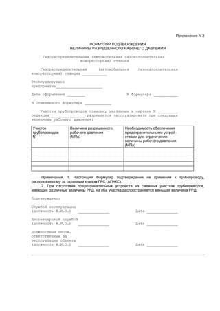 Приложение N 3
ФОРМУЛЯР ПОДТВЕРЖДЕНИЯ
ВЕЛИЧИНЫ РАЗРЕШЕННОГО РАБОЧЕГО ДАВЛЕНИЯ
Газораспределительная (автомобильная газонаполнительная
компрессорная) станция
Газораспределительная (автомобильная газонаполнительная
компрессорная) станция ___________
Эксплуатирующее
предприятие_____________________
Дата оформления ________ N Формуляра ___________
N Отмененного формуляра ____________
Участки трубопроводов станции, указанные в чертеже N _________
редакция________________ разрешается эксплуатировать при следующих
величинах рабочего давления:
Участок
трубопроводов
N
Величина разрешенного
рабочего давления
(МПа)
Необходимость обеспечения
предохранительными устрой-
ствами для ограничения
величины рабочего давления
(МПа)
Примечания. 1. Настоящий Формуляр подтверждения не применим к трубопроводу,
расположенному за охранным краном ГРС (АГНКС).
2. При отсутствии предохранительных устройств на смежных участках трубопроводов,
имеющих различные величины РРД, на оба участка распространяется меньшая величина РРД.
Подтверждено:
Службой эксплуатации
(должность Ф.И.О.) ______________ Дата ______________
Диспетчерской службой
(должность Ф.И.О.) ______________ Дата ______________
Должностным лицом,
ответственным за
эксплуатацию объекта
(должность Ф.И.О.) ______________ Дата ______________
 