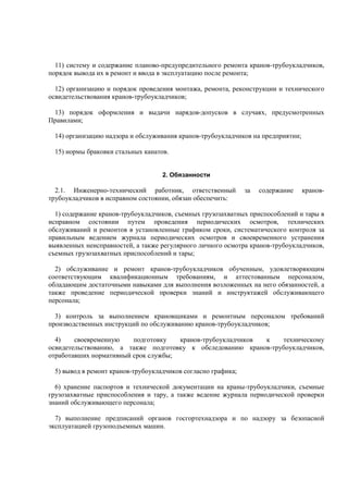 11) систему и содержание планово-предупредительного ремонта кранов-трубоукладчиков,
порядок вывода их в ремонт и ввода в эксплуатацию после ремонта;
12) организацию и порядок проведения монтажа, ремонта, реконструкции и технического
освидетельствования кранов-трубоукладчиков;
13) порядок оформления и выдачи нарядов-допусков в случаях, предусмотренных
Правилами;
14) организацию надзора и обслуживания кранов-трубоукладчиков на предприятии;
15) нормы браковки стальных канатов.
2. Обязанности
2.1. Инженерно-технический работник, ответственный за содержание кранов-
трубоукладчиков в исправном состоянии, обязан обеспечить:
1) содержание кранов-трубоукладчиков, съемных грузозахватных приспособлений и тары в
исправном состоянии путем проведения периодических осмотров, технических
обслуживаний и ремонтов в установленные графиком сроки, систематического контроля за
правильным ведением журнала периодических осмотров и своевременного устранения
выявленных неисправностей, а также регулярного личного осмотра кранов-трубоукладчиков,
съемных грузозахватных приспособлений и тары;
2) обслуживание и ремонт кранов-трубоукладчиков обученным, удовлетворяющим
соответствующим квалификационным требованиям, и аттестованным персоналом,
обладающим достаточными навыками для выполнения возложенных на него обязанностей, а
также проведение периодической проверки знаний и инструктажей обслуживающего
персонала;
3) контроль за выполнением крановщиками и ремонтным персоналом требований
производственных инструкций по обслуживанию кранов-трубоукладчиков;
4) своевременную подготовку кранов-трубоукладчиков к техническому
освидетельствованию, а также подготовку к обследованию кранов-трубоукладчиков,
отработавших нормативный срок службы;
5) вывод в ремонт кранов-трубоукладчиков согласно графика;
6) хранение паспортов и технической документации на краны-трубоукладчики, съемные
грузозахватные приспособления и тару, а также ведение журнала периодической проверки
знаний обслуживающего персонала;
7) выполнение предписаний органов госгортехнадзора и по надзору за безопасной
эксплуатацией грузоподъемных машин.
 