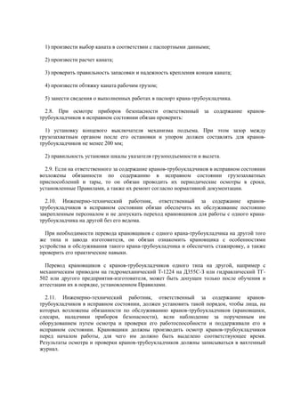 1) произвести выбор каната в соответствии с паспортными данными;
2) произвести расчет каната;
3) проверить правильность запасовки и надежность крепления концов каната;
4) произвести обтяжку каната рабочим грузом;
5) занести сведения о выполненных работах в паспорт крана-трубоукладчика.
2.8. При осмотре приборов безопасности ответственный за содержание кранов-
трубоукладчиков в исправном состоянии обязан проверить:
1) установку концевого выключателя механизма подъема. При этом зазор между
грузозахватным органом после его остановки и упором должен составлять для кранов-
трубоукладчиков не менее 200 мм;
2) правильность установки шкалы указателя грузоподъемности и вылета.
2.9. Если на ответственного за содержание кранов-трубоукладчиков в исправном состоянии
возложены обязанности по содержанию в исправном состоянии грузозахватных
приспособлений и тары, то он обязан проводить их периодические осмотры в сроки,
установленные Правилами, а также их ремонт согласно нормативной документации.
2.10. Инженерно-технический работник, ответственный за содержание кранов-
трубоукладчиков в исправном состоянии обязан обеспечить их обслуживание постоянно
закрепленным персоналом и не допускать переход крановщиков для работы с одного крана-
трубоукладчика на другой без его ведома.
При необходимости перевода крановщиков с одного крана-трубоукладчика на другой того
же типа и завода изготовителя, он обязан ознакомить крановщика с особенностями
устройства и обслуживания такого крана-трубоукладчика и обеспечить стажировку, а также
проверить его практические навыки.
Перевод крановщиков с кранов-трубоукладчиков одного типа на другой, например с
механическим приводом на гидромеханический Т-1224 на Д355С-З или гидравлический ТГ-
502 или другого предприятия-изготовителя, может быть допущен только после обучения и
аттестации их в порядке, установленном Правилами.
2.11. Инженерно-технический работник, ответственный за содержание кранов-
трубоукладчиков в исправном состоянии, должен установить такой порядок, чтобы лица, на
которых возложены обязанности по обслуживанию кранов-трубоукладчиков (крановщики,
слесари, наладчики приборов безопасности), вели наблюдение за порученным им
оборудованием путем осмотра и проверки его работоспособности и поддерживали его в
исправном состоянии. Крановщики должны производить осмотр кранов-трубоукладчиков
перед началом работы, для чего им должно быть выделено соответствующее время.
Результаты осмотра и проверки кранов-трубоукладчиков должны записываться в вахтенный
журнал.
 