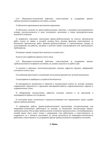 2.14. Инженерно-технический работник, ответственный за содержание кранов-
трубоукладчиков в исправном состоянии, должен:
1) обеспечить крановщиков вахтенными журналами;
2) обеспечить наличие на кране-трубоукладчике таблички с указанием регистрационного
номера, грузоподъемности и даты следующего испытания, а также предупредительных
надписей и плакатов;
3) направлять стреловые самоходные краны-трубоукладчики на участок производства
работ только по заявке, в которой должны быть указаны фамилии ответственного за
безопасное производство работ кранами-трубоукладчиками и стропальщиков, номера их
удостоверений, вид работы, сведения о наличии линий электропередачи или действующего
трубопровода.
Указанные данные должны быть внесены в путевой лист;
4) вести учет наработки кранов в мото-часах.
2.15. Инженерно-технический работник, ответственный за содержание кранов-
трубоукладчиков в исправном состоянии, не должен допускать их работу при:
1) наличии в крановых металлоконструкциях опасных дефектов (трещин, деформаций,
уточнения стенок и др.);
2) ослабления креплений в соединениях металлоконструкций или деталей механизмов;
3) неисправности приборов и устройств безопасности;
4) неисправности механизмов и тормозов и недопустимом износе их деталей, видимых
повреждений гидросистем и признаков неисправной работы гидромеханических передач и
гидравлических узлов;
5) обнаружение недопустимых дефектов стальных канатов и их креплений и
неисправности крюка и его подвески;
6) истечения срока технического освидетельствования или нормативного срока службы
кранов-трубоукладчиков;
7) запрещении работы кранов-трубоукладчиков инспектором госгортехнадзора или
инженерно-техническим работником по надзору за безопасной эксплуатацией кранов-
трубоукладчиков. Когда кран-трубоукладчик остановлен принудительно с опломбированием,
пломба может быть снята только с разрешения этих работников, а ответственность за
сохранность ее с момента постановки до снятия возлагается на инженерно-технического
работника, ответственного за содержание кранов-трубоукладчиков в исправном состоянии.
3. Права
 