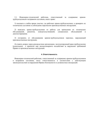 3.1. Инженерно-технический работник, ответственный за содержание кранов-
трубоукладчиков в исправном состоянии, имеет право:
1) посещать в любое время участки, где работают краны-трубоукладчики, и проверять их
техническое состояние и соблюдение персоналом производственных инструкций;
2) выводить краны-трубоукладчики из работы для проведения их технических
обслуживаний, ремонтов, освидетельствований, специальных обследований и
диагностирования;
3) отстранять от обслуживания кранов-трубоукладчиков персонал, нарушающий
производственные инструкции;
4) ставить вопрос перед руководством организации, эксплуатирующей кран-трубоукладчик
(владельцем) о принятии мер дисциплинарного воздействия за нарушение требований
Правил и производственных инструкций.
4. Ответственность
Инженерно-технический работник, ответственный за содержание кранов-трубоукладчиков
в исправном состоянии, несет ответственность в соответствии с действующим
законодательством за нарушения Правил безопасности и должностных инструкций.
 