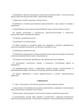 6) требования к проектам производства строительно-монтажных работ и технологическим
картам погрузочно-разгрузочных работ с применением кранов;
7) правильные способы строповки и зацепки грузов;
8) требования к съемным грузозахватным приспособлениям и таре, порядок их выбора и
применения;
9) нормы браковки грузозахватных приспособлений, тары, стальных канатов и цепей;
10) порядок организации и производства строительно-монтажных и погрузочно-
разгрузочных работ с применением кранов;
11) порядок складирования грузов;
12) требования к установке кранов;
13) общие сведения по устройству кранов (их параметры и грузовые характеристики,
назначение приборов безопасности, устойчивость при работе и др.);
14) требования к крановым путям;
15) требования к организации по обеспечению безопасного производства работ стреловыми
самоходными кранами вблизи линии электропередачи;
16) знаковую сигнализацию, применяемую при перемещении грузов кранами;
17) организацию технического надзора и безопасного обслуживания кранов на
предприятии;
18) информационные письма и директивные указания органов госгортехнадзора по
предупреждению аварий и несчастных случаев при производстве работ кранами;
19) порядок оформления и выдачи нарядов-допусков в случаях, предусмотренных
Правилами.
2. Обязанности
2.1. Лицо, ответственное за безопасное производство работ кранами, обязано:
1) предоставлять обслуживающему персоналу (крановщикам, операторам, стропальщикам)
время, необходимое для приема и сдачи смены;
2) обеспечивать стропальщиков отличительными знаками и защитными средствами;
3) организовывать ведение работ кранами в соответствии с правилами безопасности,
проектами производства работ, техническими условиями и технологическими регламентами;
 