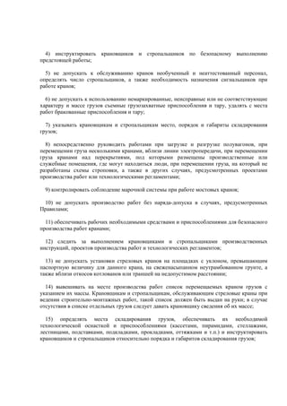4) инструктировать крановщиков и стропальщиков по безопасному выполнению
предстоящей работы;
5) не допускать к обслуживанию кранов необученный и неаттестованный персонал,
определять число стропальщиков, а также необходимость назначения сигнальщиков при
работе кранов;
6) не допускать к использованию немаркированные, неисправные или не соответствующие
характеру и массе грузов съемные грузозахватные приспособления и тару, удалять с места
работ бракованные приспособления и тару;
7) указывать крановщикам и стропальщикам место, порядок и габариты складирования
грузов;
8) непосредственно руководить работами при загрузке и разгрузке полувагонов, при
перемещении груза несколькими кранами, вблизи линии электропередачи, при перемещении
груза кранами над перекрытиями, под которыми размещены производственные или
служебные помещения, где могут находиться люди, при перемещении груза, на который не
разработаны схемы строповки, а также в других случаях, предусмотренных проектами
производства работ или технологическими регламентами;
9) контролировать соблюдение марочной системы при работе мостовых кранов;
10) не допускать производство работ без наряда-допуска в случаях, предусмотренных
Правилами;
11) обеспечивать рабочих необходимыми средствами и приспособлениями для безопасного
производства работ кранами;
12) следить за выполнением крановщиками и стропальщиками производственных
инструкций, проектов производства работ и технологических регламентов;
13) не допускать установки стреловых кранов на площадках с уклоном, превышающим
паспортную величину для данного крана, на свеженасыпанном неутрамбованном грунте, а
также вблизи откосов котлованов или траншей на недопустимом расстоянии;
14) вывешивать на месте производства работ список перемещаемых краном грузов с
указанием их массы. Крановщикам и стропальщикам, обслуживающим стреловые краны при
ведении строительно-монтажных работ, такой список должен быть выдан на руки; в случае
отсутствия в списке отдельных грузов следует давать крановщику сведения об их массе;
15) определять места складирования грузов, обеспечивать их необходимой
технологической оснасткой и приспособлениями (кассетами, пирамидами, стеллажами,
лестницами, подставками, подкладками, прокладками, оттяжками и т.п.) и инструктировать
крановщиков и стропальщиков относительно порядка и габаритов складирования грузов;
 