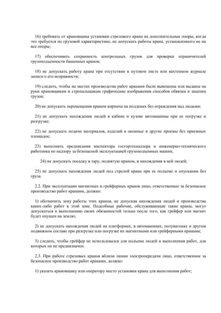 16) требовать от крановщика установки стрелового крана на дополнительные опоры, когда
это требуется по грузовой характеристике, не допускать работы крана, установленного не на
все опоры;
17) обеспечивать сохранность контрольных грузов для проверки ограничителей
грузоподъемности башенных кранов;
18) не допускать работу крана при отсутствии в путевом листе или вахтенном журнале
записи о его исправности;
19) следить, чтобы на местах производства работ кранами были вывешены или выданы на
руки крановщикам и стропальщикам графические изображения способов обвязки и зацепки
грузов;
20) не допускать перемещения краном кирпича на поддонах без ограждения над людьми;
21) не допускать нахождения людей в кабине и кузове автомашины при ее погрузке и
разгрузке;
22) не допускать подачи материалов, изделий в оконные и другие проемы без приемных
площадок;
23) выполнять предписания инспектора госгортехнадзора и инженерно-технического
работника по надзору за безопасной эксплуатацией грузоподъемных машин;
24) не допускать посадку в тару, поднятую краном, и нахождения в ней людей;
25) не допускать нахождения людей под стрелой крана при ее подъеме и опускании без
груза.
2.2. При эксплуатации магнитных и грейферных кранов лицо, ответственное за безопасное
производство работ кранами, должно:
1) обозначить зону работы этих кранов, не допуская нахождения людей и производства
каких-либо работ в этой зоне. Подсобные рабочие, обслуживающие такие краны, могут
допускаться к выполнению своих обязанностей только после того, как грейфер или магнит
будет опущен на землю;
2) не допускать нахождения людей на платформах, в автомашинах, полувагонах и другом
подвижном составе при разгрузке или погрузке их магнитными или грейферными кранами;
3) следить, чтобы грейфер не использовался для подъема людей и выполнения работ, для
которых он не предназначен.
2.3. При работе стреловых кранов вблизи линии электропередачи лицо, ответственное за
безопасное производство работ кранами, должно:
1) указать крановщику или оператору место установки крана для выполнения работ;
 