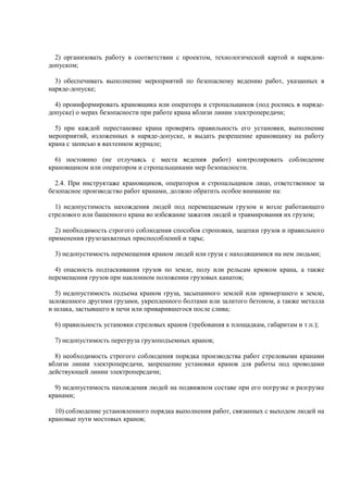 2) организовать работу в соответствии с проектом, технологической картой и нарядом-
допуском;
3) обеспечивать выполнение мероприятий по безопасному ведению работ, указанных в
наряде-допуске;
4) проинформировать крановщика или оператора и стропальщиков (под роспись в наряде-
допуске) о мерах безопасности при работе крана вблизи линии электропередачи;
5) при каждой перестановке крана проверять правильность его установки, выполнение
мероприятий, изложенных в наряде-допуске, и выдать разрешение крановщику на работу
крана с записью в вахтенном журнале;
6) постоянно (не отлучаясь с места ведения работ) контролировать соблюдение
крановщиком или оператором и стропальщиками мер безопасности.
2.4. При инструктаже крановщиков, операторов и стропальщиков лицо, ответственное за
безопасное производство работ кранами, должно обратить особое внимание на:
1) недопустимость нахождения людей под перемещаемым грузом и возле работающего
стрелового или башенного крана во избежание зажатия людей и травмирования их грузом;
2) необходимость строгого соблюдения способов строповки, зацепки грузов и правильного
применения грузозахватных приспособлений и тары;
3) недопустимость перемещения краном людей или груза с находящимися на нем людьми;
4) опасность подтаскивания грузов по земле, полу или рельсам крюком крана, а также
перемещения грузов при наклонном положении грузовых канатов;
5) недопустимость подъема краном груза, засыпанного землей или примерзшего к земле,
заложенного другими грузами, укрепленного болтами или залитого бетоном, а также металла
и шлака, застывшего в печи или приварившегося после слива;
6) правильность установки стреловых кранов (требования к площадкам, габаритам и т.п.);
7) недопустимость перегруза грузоподъемных кранов;
8) необходимость строгого соблюдения порядка производства работ стреловыми кранами
вблизи линии электропередачи, запрещение установки кранов для работы под проводами
действующей линии электропередачи;
9) недопустимость нахождения людей на подвижном составе при его погрузке и разгрузке
кранами;
10) соблюдение установленного порядка выполнения работ, связанных с выходом людей на
крановые пути мостовых кранов;
 