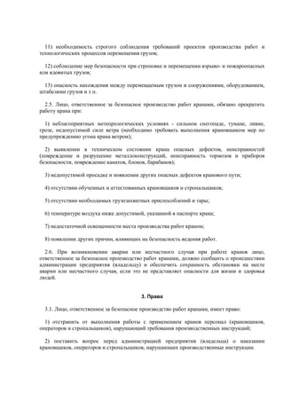 11) необходимость строгого соблюдения требований проектов производства работ и
технологических процессов перемещения грузов;
12) соблюдение мер безопасности при строповке и перемещении взрыво- и пожароопасных
или ядовитых грузов;
13) опасность нахождения между перемещаемым грузом и сооружениями, оборудованием,
штабелями грузов и т.п.
2.5. Лицо, ответственное за безопасное производство работ кранами, обязано прекратить
работу крана при:
1) неблагоприятных метеорологических условиях - сильном снегопаде, тумане, ливне,
грозе, недопустимой силе ветра (необходимо требовать выполнения крановщиком мер по
предупреждению угона крана ветром);
2) выявлении в техническом состоянии крана опасных дефектов, неисправностей
(повреждение и разрушение металлоконструкций, неисправность тормозов и приборов
безопасности, повреждение канатов, блоков, барабанов);
3) недопустимой просадке и появлении других опасных дефектов кранового пути;
4) отсутствии обученных и аттестованных крановщиков и стропальщиков;
5) отсутствии необходимых грузозахватных приспособлений и тары;
6) температуре воздуха ниже допустимой, указанной в паспорте крана;
7) недостаточной освещенности места производства работ краном;
8) появлении других причин, влияющих на безопасность ведения работ.
2.6. При возникновении аварии или несчастного случая при работе кранов лицо,
ответственное за безопасное производство работ кранами, должно сообщить о происшествии
администрации предприятия (владельцу) и обеспечить сохранность обстановки на месте
аварии или несчастного случая, если это не представляет опасности для жизни и здоровья
людей.
3. Права
3.1. Лицо, ответственное за безопасное производство работ кранами, имеет право:
1) отстранить от выполнения работы с применением кранов персонал (крановщиков,
операторов и стропальщиков), нарушающий требования производственных инструкций;
2) поставить вопрос перед администрацией предприятия (владельца) о наказании
крановщиков, операторов и стропальщиков, нарушающих производственные инструкции.
 