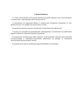4. Ответственность
4.1. Лицо, ответственное за безопасное производство работ кранами, несет ответственность
в соответствии с действующим законодательством за:
1) допущенные им нарушения Правил и должностной инструкции независимо от того,
привело или нет это к аварии или несчастному случаю;
2) нарушение производственных инструкций подчиненным ему персоналом;
3) выдачу им указаний или распоряжений, принуждающих подчиненных ему работников
нарушать Правила и производственные инструкции;
4) самовольное возобновление работ кранами, остановленными принудительно органами
госгортехнадзора и инженерно-техническим работником по надзору за безопасной
эксплуатацией грузоподъемных машин;
5) непринятие им мер по устранению нарушений Правил и инструкций.
 