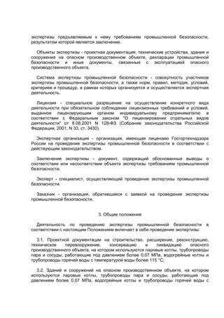 экспертизы предъявляемым к нему требованиям промышленной безопасности,
результатом которой является заключение.
Объекты экспертизы - проектная документация, технические устройства, здания и
сооружения на опасном производственном объекте, декларации промышленной
безопасности и иные документы, связанные с эксплуатацией опасного
производственного объекта.
Система экспертизы промышленной безопасности - совокупность участников
экспертизы промышленной безопасности, а также норм, правил, методик, условий,
критериев и процедур, в рамках которых организуется и осуществляется экспертная
деятельность.
Лицензия - специальное разрешение на осуществление конкретного вида
деятельности при обязательном соблюдении лицензионных требований и условий,
выданное лицензирующим органом индивидуальному предпринимателю в
соответствии с Федеральным законом "О лицензировании отдельных видов
деятельности" от 8.08.2001 N 128-ФЗ (Собрание законодательства Российской
Федерации, 2001, N 33, ст. 3430).
Экспертная организация - организация, имеющая лицензию Госгортехнадзора
России на проведение экспертизы промышленной безопасности в соответствии с
действующим законодательством.
Заключение экспертизы - документ, содержащий обоснованные выводы о
соответствии или несоответствии объекта экспертизы требованиям промышленной
безопасности.
Эксперт - специалист, осуществляющий проведение экспертизы промышленной
безопасности.
Заказчик - организация, обратившаяся с заявкой на проведение экспертизы
промышленной безопасности.
3. Общие положения
Деятельность по проведению экспертизы промышленной безопасности в
соответствии с настоящим Положением включает в себя проведение экспертизы:
3.1. Проектной документации на строительство, расширение, реконструкцию,
техническое перевооружение, консервацию и ликвидацию опасного
производственного объекта, на котором используются паровые котлы, трубопроводы
пара и сосуды, работающие под давлением более 0,07 МПа, водогрейные котлы и
трубопроводы горячей воды с температурой воды более 115 °С;
3.2. Зданий и сооружений на опасном производственном объекте, на котором
используются паровые котлы, трубопроводы пара и сосуды, работающие под
давлением более 0,07 МПа, водогрейные котлы и трубопроводы горячей воды с
 