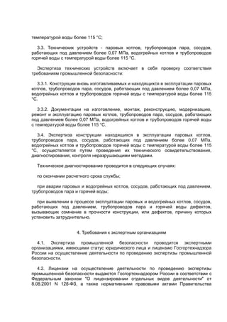 температурой воды более 115 °С;
3.3. Технических устройств - паровых котлов, трубопроводов пара, сосудов,
работающих под давлением более 0,07 МПа, водогрейных котлов и трубопроводов
горячей воды с температурой воды более 115 °С.
Экспертиза технических устройств включает в себя проверку соответствия
требованиям промышленной безопасности:
3.3.1. Конструкции вновь изготавливаемых и находящихся в эксплуатации паровых
котлов, трубопроводов пара, сосудов, работающих под давлением более 0,07 МПа,
водогрейных котлов и трубопроводов горячей воды с температурой воды более 115
°С.
3.3.2. Документации на изготовление, монтаж, реконструкцию, модернизацию,
ремонт и эксплуатацию паровых котлов, трубопроводов пара, сосудов, работающих
под давлением более 0,07 МПа, водогрейных котлов и трубопроводов горячей воды
с температурой воды более 115 °С.
3.4. Экспертиза конструкции находящихся в эксплуатации паровых котлов,
трубопроводов пара, сосудов, работающих под давлением более 0,07 МПа,
водогрейных котлов и трубопроводов горячей воды с температурой воды более 115
°С, осуществляется путем проведения их технического освидетельствования,
диагностирования, контроля неразрушающими методами.
Техническое диагностирование проводится в следующих случаях:
по окончании расчетного срока службы;
при аварии паровых и водогрейных котлов, сосудов, работающих под давлением,
трубопроводов пара и горячей воды;
при выявлении в процессе эксплуатации паровых и водогрейных котлов, сосудов,
работающих под давлением, трубопроводов пара и горячей воды дефектов,
вызывающих сомнение в прочности конструкции, или дефектов, причину которых
установить затруднительно.
4. Требования к экспертным организациям
4.1. Экспертиза промышленной безопасности проводится экспертными
организациями, имеющими статус юридического лица и лицензию Госгортехнадзора
России на осуществление деятельности по проведению экспертизы промышленной
безопасности.
4.2. Лицензии на осуществление деятельности по проведению экспертизы
промышленной безопасности выдаются Госгортехнадзором России в соответствии с
Федеральным законом "О лицензировании отдельных видов деятельности" от
8.08.2001 N 128-ФЗ, а также нормативными правовыми актами Правительства
 