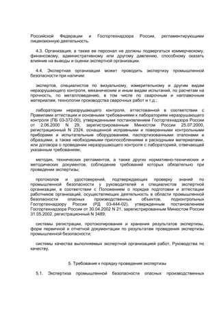 Российской Федерации и Госгортехнадзора России, регламентирующими
лицензионную деятельность.
4.3. Организация, а также ее персонал не должны подвергаться коммерческому,
финансовому, административному или другому давлению, способному оказать
влияние на выводы и оценки экспертной организации.
4.4. Экспертная организация может проводить экспертизу промышленной
безопасности при наличии:
экспертов, специалистов по визуальному, измерительному и другим видам
неразрушающего контроля, механическим и иным видам испытаний, по расчетам на
прочность, по металловедению, в том числе по сварочным и наплавочным
материалам, технологии производства сварочных работ и т.д.;
лаборатории неразрушающего контроля, аттестованной в соответствии с
Правилами аттестации и основными требованиями к лабораториям неразрушающего
контроля (ПБ 03-372-00), утвержденными постановлением Госгортехнадзора России
от 2.06.2000 N 29, зарегистрированным Минюстом России 25.07.2000,
регистрационный N 2324, оснащенной исправными и поверенными контрольными
приборами и испытательным оборудованием, паспортизованными эталонами и
образцами, а также необходимыми приспособлениями и расходными материалами,
или договора о проведении неразрушающего контроля с лабораторией, отвечающей
указанным требованиям;
методик, технических регламентов, а также других нормативно-технических и
методических документов, соблюдение требований которых обязательно при
проведении экспертизы;
протоколов и удостоверений, подтверждающих проверку знаний по
промышленной безопасности у руководителей и специалистов экспертной
организации, в соответствии с Положением о порядке подготовки и аттестации
работников организаций, осуществляющих деятельность в области промышленной
безопасности опасных производственных объектов, подконтрольных
Госгортехнадзору России (РД 03-444-02), утвержденным постановлением
Госгортехнадзора России от 30.04.2002 N 21, зарегистрированным Минюстом России
31.05.2002, регистрационный N 3489;
системы регистрации, протоколирования и хранения результатов экспертизы,
форм первичной и отчетной документации по результатам проведения экспертизы
промышленной безопасности;
системы качества выполняемых экспертной организацией работ, Руководства по
качеству.
5. Требования к порядку проведения экспертизы
5.1. Экспертиза промышленной безопасности опасных производственных
 