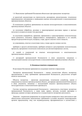 1.4. Выполнение требований Положения обязательно при проведении экспертизы:
а) проектной документации на строительство, расширение, реконструкцию, техническое
перевооружение, консервацию и ликвидацию опасных металлургических и коксохимических
производственных объектов;
б) технических устройств, применяемых на опасных металлургических и коксохимических
производственных объектах:
по получению (обработке, разливке и транспортировке) расплавов черных и цветных
металлов и сплавов на основе этих расплавов;
по получению (переработке, хранению, применению и транспортировке) технологических
газов (доменного, коксового, ферросплавного, конвертерного, природного и их смесей),
продуктов разделения воздуха, водорода, хлора, других опасных газов и веществ;
по улавливанию, очистке и подготовке газов, а также других газовых систем;
приборов и средств автоматизации, приборов контроля и регулирования технологических
процессов, программно-технических комплексов для автоматизированных систем;
в) зданий и сооружений на опасных металлургических и коксохимических
производственных объектах;
г) деклараций промышленной безопасности и иных документов, связанных с
эксплуатацией опасных металлургических и коксохимических производственных объектов.
II. Основные понятия и определения
В настоящем Положении применяются следующие понятия и определения:
Экспертиза промышленной безопасности - оценка соответствия объекта экспертизы
предъявляемым к нему требованиям промышленной безопасности, результатом которой
является заключение.
Объекты экспертизы - проектная документация, технические устройства, здания и
сооружения на опасном производственном объекте, декларации промышленной безопасности
и иные документы, связанные с эксплуатацией опасного производственного объекта
металлургических и коксохимических производств.
Система экспертизы промышленной безопасности - совокупность участников экспертизы
промышленной безопасности, а также норм, правил, методик, условий, критериев и
процедур, в рамках которых организуется и осуществляется экспертная деятельность.
Лицензия - специальное разрешение на осуществление конкретного вида деятельности при
обязательном соблюдении лицензионных требований и условий, выданное лицензирующим
органом юридическому лицу или индивидуальному предпринимателю в соответствии с
 