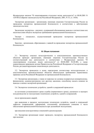 Федеральным законом "О лицензировании отдельных видов деятельности" от 08.08.2001 N
128-ФЗ (Собрание законодательства Российской Федерации, 2001, N 33, ст. 3430).
Экспертная организация - организация, имеющая лицензию Госгортехнадзора России на
проведение экспертизы промышленной безопасности в соответствии с действующим
законодательством.
Заключение экспертизы - документ, содержащий обоснованные выводы о соответствии или
несоответствии объекта экспертизы требованиям промышленной безопасности.
Эксперт - специалист, осуществляющий проведение экспертизы промышленной
безопасности.
Заказчик - организация, обратившаяся с заявкой на проведение экспертизы промышленной
безопасности.
III. Общие положения
3.1. Экспертизу опасных металлургических и коксохимических производственных
объектов проводят организации, имеющие лицензии Госгортехнадзора России на
соответствующий вид деятельности в соответствии с Федеральным законом "О
лицензировании отдельных видов деятельности" от 08.08.2002 N128-ФЗ, а также
нормативными правовыми актами Правительства Российской Федерации и Госгортехнадзора
России, регламентирующими лицензионную деятельность.
3.2. Экспертиза проводится в целях определения соответствия металлургических и
коксохимических производственных объектов обязательным требованиям нормативных
правовых актов Российской Федерации по промышленной безопасности.
3.3. Экспертная организация, а также ее персонал не должны подвергаться коммерческому,
финансовому, административному или другому давлению, способному оказать влияние на
выводы и оценки экспертной организации.
3.4. Экспертиза технических устройств, зданий и сооружений проводится:
по истечении установленного срока службы (нормативного срока), указанного в паспорте
или руководстве по эксплуатации технических устройств, зданий и сооружений;
после происшедших аварий;
при выявлении в процессе эксплуатации технических устройств, зданий и сооружений
дефектов (повреждений, деформаций, отклонений), вызывающих сомнение в части
обеспечения промышленной безопасности при дальнейшей эксплуатации;
при внесении конструктивных изменений и реконструкции.
3.5. Экспертная организация может проводить экспертизу промышленной безопасности
при наличии:
 