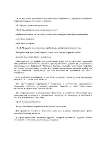 4.1.2.3. Получение необходимой документации и материалов для проведения экспертизы.
Определяются сроки проведения экспертизы.
4.1.3. Процесс проведения экспертизы.
4.1.3.1. Процесс проведения экспертизы включает:
подбор материалов и документации, необходимой для проведения экспертизы объекта;
назначение экспертов;
проведение экспертизы.
4.1.3.2. Материалы и документация, необходимые для проведения экспертизы.
Для проведения экспертизы Заказчик должен представить следующие данные:
данные о Заказчике и объекте экспертизы;
проектную, конструкторскую, эксплуатационную, ремонтную документацию, декларацию
промышленной безопасности опасного производственного объекта (в установленных
законодательством Российской Федерации случаях), паспорта технических устройств,
инструкции, технологические регламенты и другую документацию, имеющую шифры или
другую индикацию, необходимую для идентификации (в зависимости от объекта
экспертизы);
акты испытаний, сертификаты, в том числе на комплектующие изделия, прочностные
расчеты и т.п. (в случае необходимости).
При несоответствии представленных материалов и документации установленным
требованиям экспертная организация уведомляет Заказчика о сроках представления
материалов и документации в полном объеме.
При непредставлении в согласованный Заказчиком и экспертной организацией срок
запрашиваемых материалов и документации экспертиза не проводится, а материалы и
документы возвращаются Заказчику.
4.1.3.3. Назначение экспертов.
Эксперты назначаются приказом по экспертной организации.
Для проведения экспертизы назначается один или, в случае необходимости, группа
квалифицированных экспертов.
В случае проведения экспертизы группой экспертов назначается ведущий эксперт,
отвечающий за результаты работы группы экспертов.
 