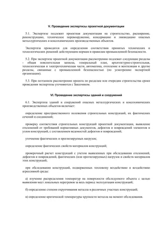 V. Проведение экспертизы проектной документации
5.1. Экспертизе подлежит проектная документация на строительство, расширение,
реконструкцию, техническое перевооружение, консервацию и ликвидацию опасных
металлургических и коксохимических производственных объектов.
Экспертиза проводится для определения соответствия принятых технических и
технологических решений действующим нормам и правилам промышленной безопасности.
5.2. При экспертизе проектной документации рассмотрению подлежат следующие разделы
- общая пояснительная записка, генеральный план, архитектурно-строительная,
технологическая и электротехническая части, автоматика, отопление и вентиляция и другие
разделы, связанные с промышленной безопасностью (по усмотрению экспертной
организации).
5.3. При поэтапном рассмотрении проекта по разделам или очередям строительства сроки
проведения экспертизы уточняются с Заказчиком.
VI. Проведение экспертизы зданий и сооружений
6.1. Экспертиза зданий и сооружений опасных металлургических и коксохимических
производственных объектов включает:
определение пространственного положения строительных конструкций, их фактических
сечений и соединений;
проверку соответствия строительных конструкций проектной документации, выявление
отклонений от требований нормативных документов, дефектов и повреждений элементов и
узлов конструкций, с составлением ведомостей дефектов и повреждений;
уточнение фактических и прогнозируемых нагрузок;
определение фактических свойств материалов конструкций;
проверочный расчет конструкций с учетом выявленных при обследовании отклонений,
дефектов и повреждений, фактических (или прогнозируемых) нагрузок и свойств материалов
этих конструкций;
при обследовании конструкций, подверженных тепловому воздействию и воздействию
агрессивной среды:
а) изучение распределения температур на поверхности обследуемого объекта с целью
выявления мест локальных перегревов за весь период эксплуатации конструкций;
б) определение степени охрупчивания металла в различных участках конструкций;
в) определение критической температуры хрупкости металла на момент обследования.
 