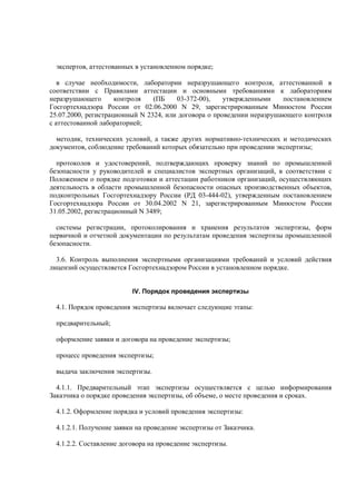 экспертов, аттестованных в установленном порядке;
в случае необходимости, лаборатории неразрушающего контроля, аттестованной в
соответствии с Правилами аттестации и основными требованиями к лабораториям
неразрушающего контроля (ПБ 03-372-00), утвержденными постановлением
Госгортехнадзора России от 02.06.2000 N 29, зарегистрированным Минюстом России
25.07.2000, регистрационный N 2324, или договора о проведении неразрушающего контроля
с аттестованной лабораторией;
методик, технических условий, а также других нормативно-технических и методических
документов, соблюдение требований которых обязательно при проведении экспертизы;
протоколов и удостоверений, подтверждающих проверку знаний по промышленной
безопасности у руководителей и специалистов экспертных организаций, в соответствии с
Положением о порядке подготовки и аттестации работников организаций, осуществляющих
деятельность в области промышленной безопасности опасных производственных объектов,
подконтрольных Госгортехнадзору России (РД 03-444-02), утвержденным постановлением
Госгортехнадзора России от 30.04.2002 N 21, зарегистрированным Минюстом России
31.05.2002, регистрационный N 3489;
системы регистрации, протоколирования и хранения результатов экспертизы, форм
первичной и отчетной документации по результатам проведения экспертизы промышленной
безопасности.
3.6. Контроль выполнения экспертными организациями требований и условий действия
лицензий осуществляется Госгортехнадзором России в установленном порядке.
IV. Порядок проведения экспертизы
4.1. Порядок проведения экспертизы включает следующие этапы:
предварительный;
оформление заявки и договора на проведение экспертизы;
процесс проведения экспертизы;
выдача заключения экспертизы.
4.1.1. Предварительный этап экспертизы осуществляется с целью информирования
Заказчика о порядке проведения экспертизы, об объеме, о месте проведения и сроках.
4.1.2. Оформление порядка и условий проведения экспертизы:
4.1.2.1. Получение заявки на проведение экспертизы от Заказчика.
4.1.2.2. Составление договора на проведение экспертизы.
 