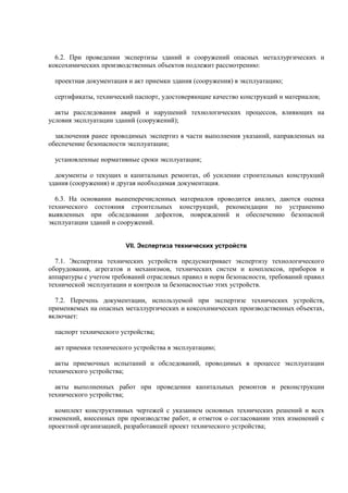 6.2. При проведении экспертизы зданий и сооружений опасных металлургических и
коксохимических производственных объектов подлежит рассмотрению:
проектная документация и акт приемки здания (сооружения) в эксплуатацию;
сертификаты, технический паспорт, удостоверяющие качество конструкций и материалов;
акты расследования аварий и нарушений технологических процессов, влияющих на
условия эксплуатации зданий (сооружений);
заключения ранее проводимых экспертиз в части выполнения указаний, направленных на
обеспечение безопасности эксплуатации;
установленные нормативные сроки эксплуатации;
документы о текущих и капитальных ремонтах, об усилении строительных конструкций
здания (сооружения) и другая необходимая документация.
6.3. На основании вышеперечисленных материалов проводится анализ, даются оценка
технического состояния строительных конструкций, рекомендации по устранению
выявленных при обследовании дефектов, повреждений и обеспечению безопасной
эксплуатации зданий и сооружений.
VII. Экспертиза технических устройств
7.1. Экспертиза технических устройств предусматривает экспертизу технологического
оборудования, агрегатов и механизмов, технических систем и комплексов, приборов и
аппаратуры с учетом требований отраслевых правил и норм безопасности, требований правил
технической эксплуатации и контроля за безопасностью этих устройств.
7.2. Перечень документации, используемой при экспертизе технических устройств,
применяемых на опасных металлургических и коксохимических производственных объектах,
включает:
паспорт технического устройства;
акт приемки технического устройства в эксплуатацию;
акты приемочных испытаний и обследований, проводимых в процессе эксплуатации
технического устройства;
акты выполненных работ при проведении капитальных ремонтов и реконструкции
технического устройства;
комплект конструктивных чертежей с указанием основных технических решений и всех
изменений, внесенных при производстве работ, и отметок о согласовании этих изменений с
проектной организацией, разработавшей проект технического устройства;
 