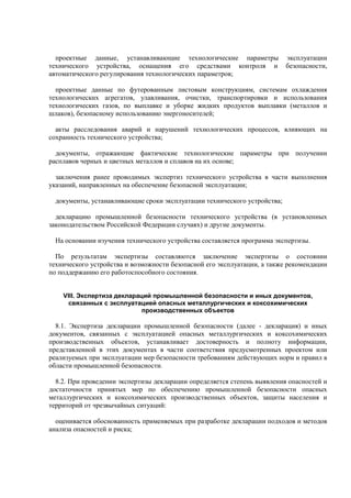 проектные данные, устанавливающие технологические параметры эксплуатации
технического устройства, оснащения его средствами контроля и безопасности,
автоматического регулирования технологических параметров;
проектные данные по футерованным листовым конструкциям, системам охлаждения
технологических агрегатов, улавливания, очистки, транспортировки и использования
технологических газов, по выплавке и уборке жидких продуктов выплавки (металлов и
шлаков), безопасному использованию энергоносителей;
акты расследования аварий и нарушений технологических процессов, влияющих на
сохранность технического устройства;
документы, отражающие фактические технологические параметры при получении
расплавов черных и цветных металлов и сплавов на их основе;
заключения ранее проводимых экспертиз технического устройства в части выполнения
указаний, направленных на обеспечение безопасной эксплуатации;
документы, устанавливающие сроки эксплуатации технического устройства;
декларацию промышленной безопасности технического устройства (в установленных
законодательством Российской Федерации случаях) и другие документы.
На основании изучения технического устройства составляется программа экспертизы.
По результатам экспертизы составляются заключение экспертизы о состоянии
технического устройства и возможности безопасной его эксплуатации, а также рекомендации
по поддержанию его работоспособного состояния.
VIII. Экспертиза деклараций промышленной безопасности и иных документов,
связанных с эксплуатацией опасных металлургических и коксохимических
производственных объектов
8.1. Экспертиза декларации промышленной безопасности (далее - декларация) и иных
документов, связанных с эксплуатацией опасных металлургических и коксохимических
производственных объектов, устанавливает достоверность и полноту информации,
представленной в этих документах в части соответствия предусмотренных проектом или
реализуемых при эксплуатации мер безопасности требованиям действующих норм и правил в
области промышленной безопасности.
8.2. При проведении экспертизы декларации определяется степень выявления опасностей и
достаточности принятых мер по обеспечению промышленной безопасности опасных
металлургических и коксохимических производственных объектов, защиты населения и
территорий от чрезвычайных ситуаций:
оценивается обоснованность применяемых при разработке декларации подходов и методов
анализа опасностей и риска;
 