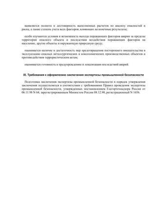 выявляется полнота и достоверность выполненных расчетов по анализу опасностей и
риска, а также степень учета всех факторов, влияющих на конечные результаты;
особо изучаются условия и возможность выхода поражающих факторов аварии за пределы
территории опасного объекта и последствия воздействия поражающих факторов на
население, другие объекты и окружающую природную среду;
оценивается наличие и достаточность мер предотвращения постороннего вмешательства в
эксплуатацию опасных металлургических и коксохимических производственных объектов и
противодействия террористическим актам;
оценивается готовность к предупреждению и локализации последствий аварий.
IX. Требования к оформлению заключения экспертизы промышленной безопасности
Подготовка заключения экспертизы промышленной безопасности и порядок утверждения
заключения осуществляется в соответствии с требованиями Правил проведения экспертизы
промышленной безопасности, утвержденных постановлением Госгортехнадзора России от
06.11.98 N 64, зарегистрированным Минюстом России 08.12.98, регистрационный N 1656.
 